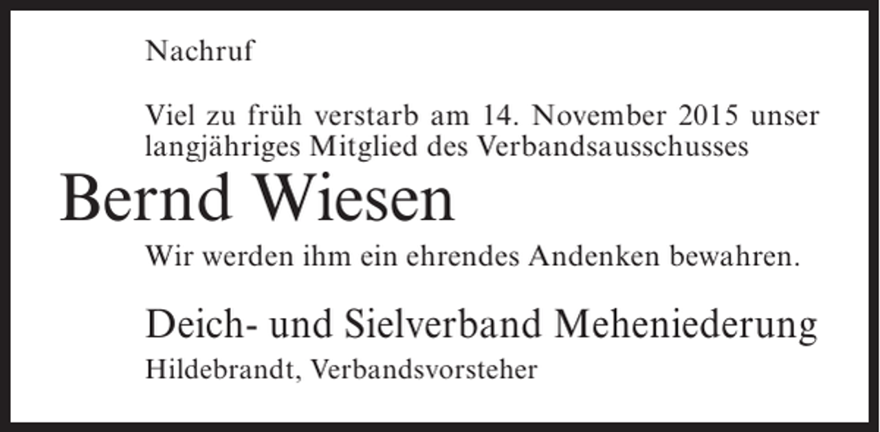 <p>Nachruf<br />Viel zu früh verstarb am 14. November 2015 unser<br />langjähriges Mitglied des Verbandsausschusses</p><p>Bernd Wiesen</p><p>Wir werden ihm ein ehrendes Andenken bewahren.</p><p>Deich- und Sielverband Meheniederung<br />Hildebrandt, Verbandsvorsteher</p>