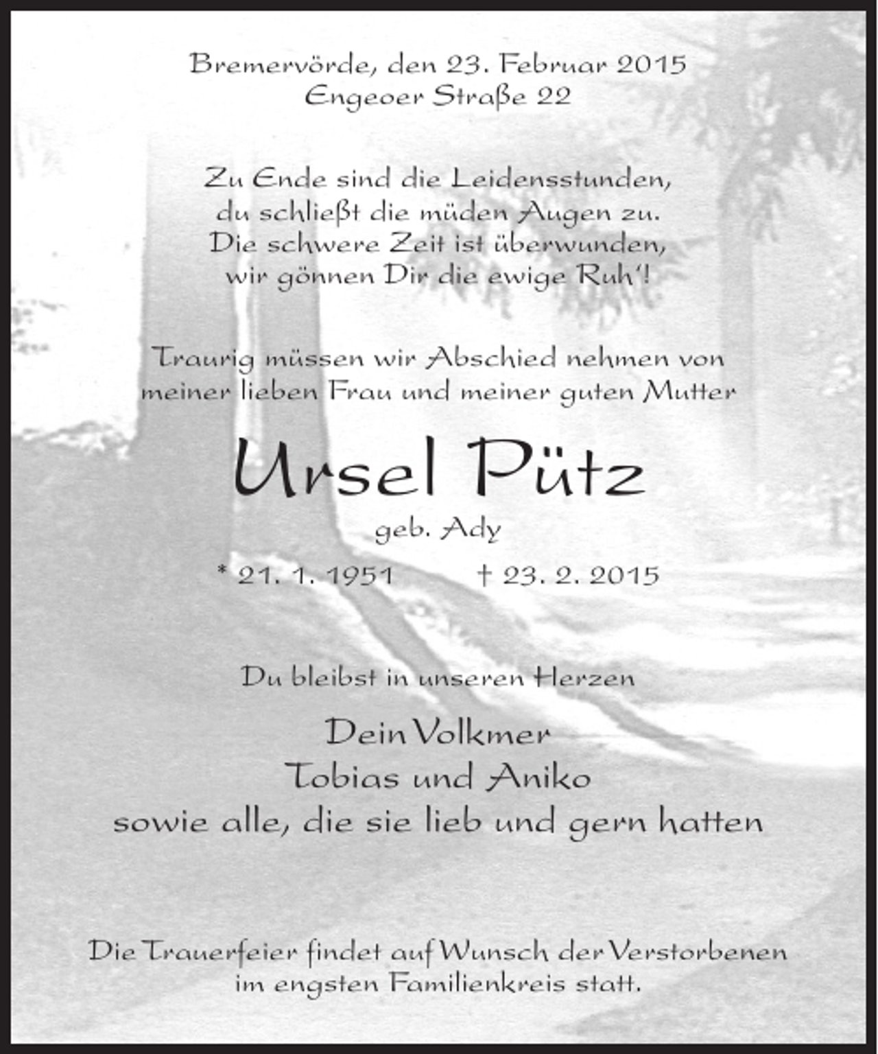 <p>Bremervörde, den 23. Februar 2015<br />Engeoer Straße 22<br />Zu Ende sind die Leidensstunden,<br />du schließt die müden Augen zu.<br />Die schwere Zeit ist überwunden,<br />wir gönnen Dir die ewige Ruh‘!<br />Traurig müssen wir Abschied nehmen von<br />meiner lieben Frau und meiner guten Mutter</p><p>Ursel Pütz</p><p>geb. Ady<br />* 21. 1. 1951 † 23. 2. 2015<br />Du bleibst in unseren Herzen</p><p>Dein Volkmer<br />Tobias und Aniko<br />sowie alle, die sie lieb und gern hatten<br />Die Trauerfeier findet auf Wunsch der Verstorbenen<br />im engsten Familienkreis statt.</p>