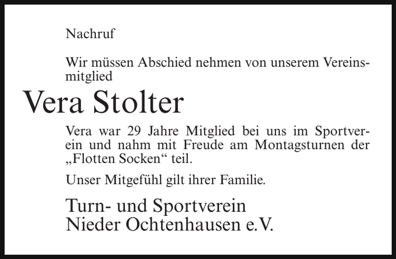 <p>Nachruf<br />Wir müssen Abschied nehmen von unserem Vereinsmitglied</p><p>Vera Stolter</p><p>Vera war 29 Jahre Mitglied bei uns im Sportverein und nahm mit Freude am Montagsturnen der<br />„Flotten Socken“ teil.<br />Unser Mitgefühl gilt ihrer Familie.</p><p>Turn- und Sportverein<br />Nieder Ochtenhausen e.V.</p>