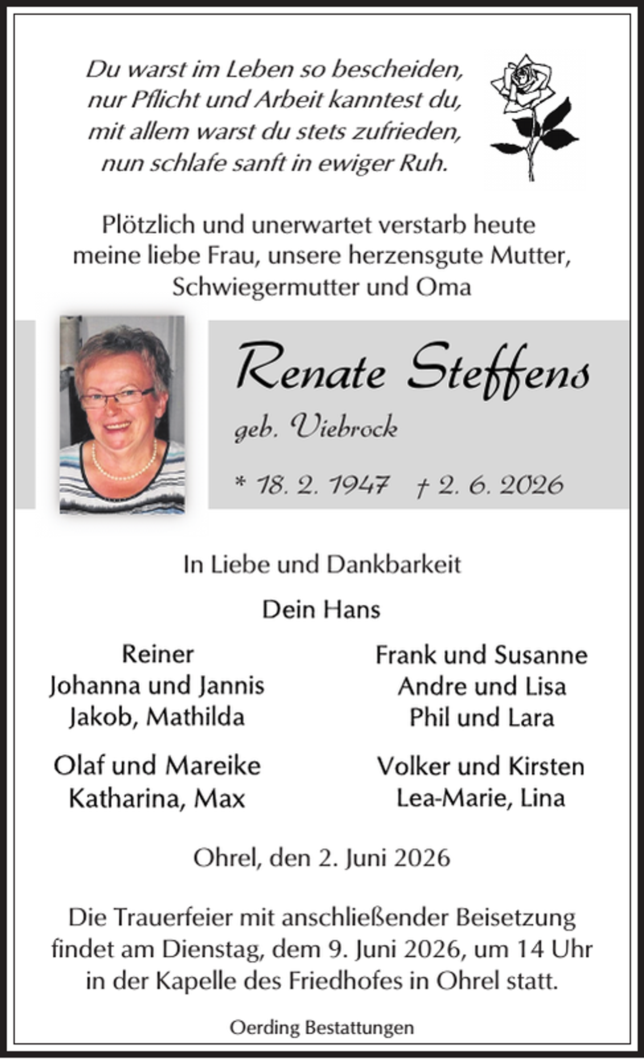 <p>Du warst im Leben so bescheiden,<br />nur Pflicht und Arbeit kanntest du,<br />mit allem warst du stets zufrieden,<br />nun schlafe sanft in ewiger Ruh.</p><p>Plötzlich und unerwartet verstarb heute<br />meine liebe Frau, unsere herzensgute Mutter,<br />Schwiegermutter und Oma</p><p>Renate Steffens</p><p>geb. Viebrock</p><p>* 18. 2. 1947 † 2. 6. 2026<br />In Liebe und Dankbarkeit</p><p>Ohrel, den 2. Juni 2026<br />Die Trauerfeier mit anschließender Beisetzung<br />findet am Dienstag, dem 9. Juni 2026, um 14 Uhr<br />in der Kapelle des Friedhofes in Ohrel statt.<br />Oerding Bestattungen</p>