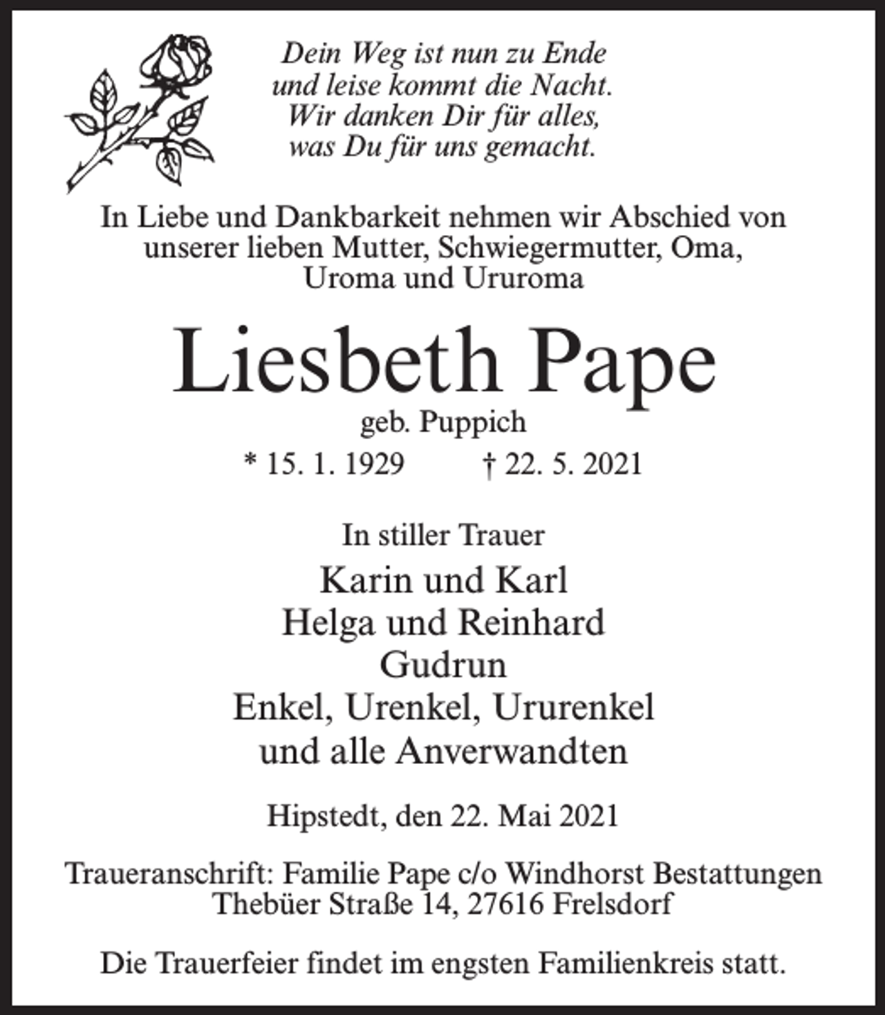<p>Dein Weg ist nun zu Ende<br />und leise kommt die Nacht.<br />Wir danken Dir für alles,<br />was Du für uns gemacht.<br />In Liebe und Dankbarkeit nehmen wir Abschied von<br />unserer lieben Mutter, Schwiegermutter, Oma,<br />Uroma und Ururoma</p><p>Liesbeth Pape<br />geb. Puppich<br />* 15. 1. 1929 † 22. 5. 2021<br />In stiller Trauer</p><p>Karin und Karl<br />Helga und Reinhard<br />Gudrun<br />Enkel, Urenkel, Ururenkel<br />und alle Anverwandten<br />Hipstedt, den 22. Mai 2021<br />Traueranschrift: Familie Pape c/o Windhorst Bestattungen<br />Thebüer Straße 14, 27616 Frelsdorf<br />Die Trauerfeier findet im engsten Familienkreis statt.</p>