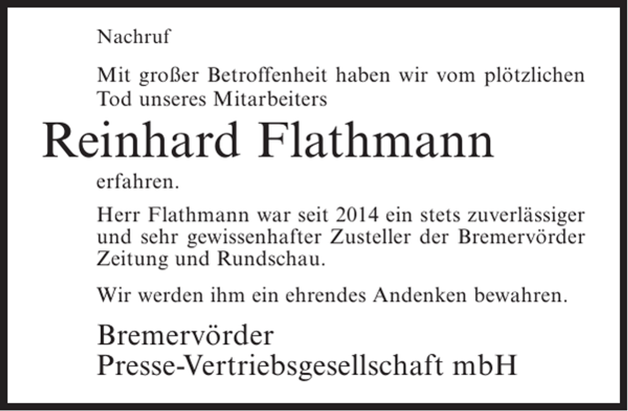 <p>Nachruf</p><p>Mit großer Betroffenheit haben wir vom plötzlichen<br />Tod unseres Mitarbeiters</p><p>Reinhard Flathmann<br />erfahren.</p><p>Herr Flathmann war seit 2014 ein stets zuverlässiger<br />und sehr gewissenhafter Zusteller der Bremervörder<br />Zeitung und Rundschau.<br />Wir werden ihm ein ehrendes Andenken bewahren.</p><p>Bremervörder<br />Presse-Vertriebsgesellschaft mbH</p>