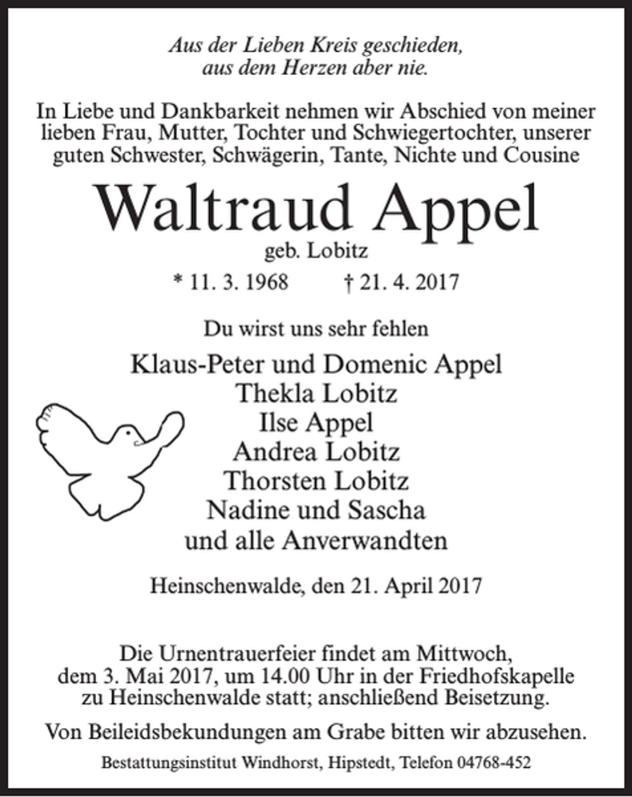 <p>Aus der Lieben Kreis geschieden,<br />aus dem Herzen aber nie.<br />In Liebe und Dankbarkeit nehmen wir Abschied von meiner<br />lieben Frau, Mutter, Tochter und Schwiegertochter, unserer<br />guten Schwester, Schwägerin, Tante, Nichte und Cousine</p><p>Waltraud Appel<br />geb. Lobitz<br />* 11. 3. 1968 † 21. 4. 2017<br />Du wirst uns sehr fehlen</p><p>Klaus-Peter und Domenic Appel<br />Thekla Lobitz<br />Ilse Appel<br />Andrea Lobitz<br />Thorsten Lobitz<br />Nadine und Sascha<br />und alle Anverwandten<br />Heinschenwalde, den 21. April 2017<br />Die Urnentrauerfeier findet am Mittwoch,<br />dem 3. Mai 2017, um 14.00 Uhr in der Friedhofskapelle<br />zu Heinschenwalde statt; anschließend Beisetzung.<br />Von Beileidsbekundungen am Grabe bitten wir abzusehen.<br />Bestattungsinstitut Windhorst, Hipstedt, Telefon 04768-452</p>