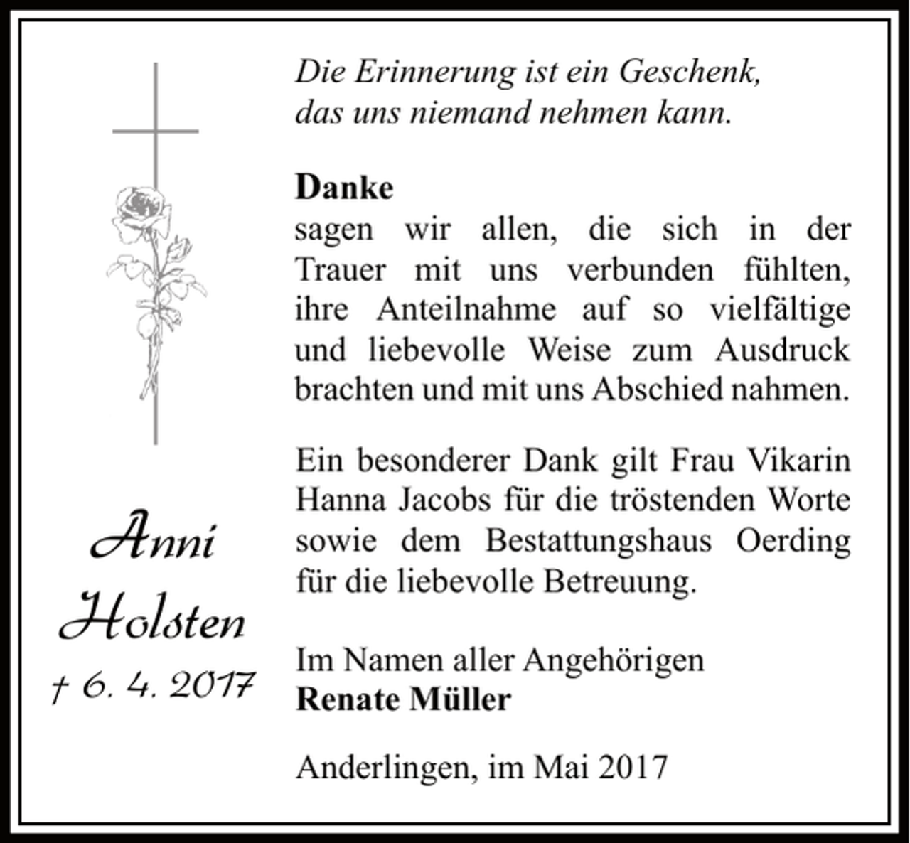 <p>Die Erinnerung ist ein Geschenk,<br />das uns niemand nehmen kann.</p><p>Danke</p><p>sagen wir allen, die sich in der<br />Trauer mit uns verbunden fühlten,<br />ihre Anteilnahme auf so vielfältige<br />und liebevolle Weise zum Ausdruck<br />brachten und mit uns Abschied nahmen.</p><p>Anni<br />Holsten</p><p>Ein besonderer Dank gilt Frau Vikarin<br />Hanna Jacobs für die tröstenden Worte<br />sowie dem Bestattungshaus Oerding<br />für die liebevolle Betreuung.<br />Im Namen aller Angehörigen</p><p>† 6. 4. 2017 Renate Müller</p><p>Anderlingen, im Mai 2017</p>