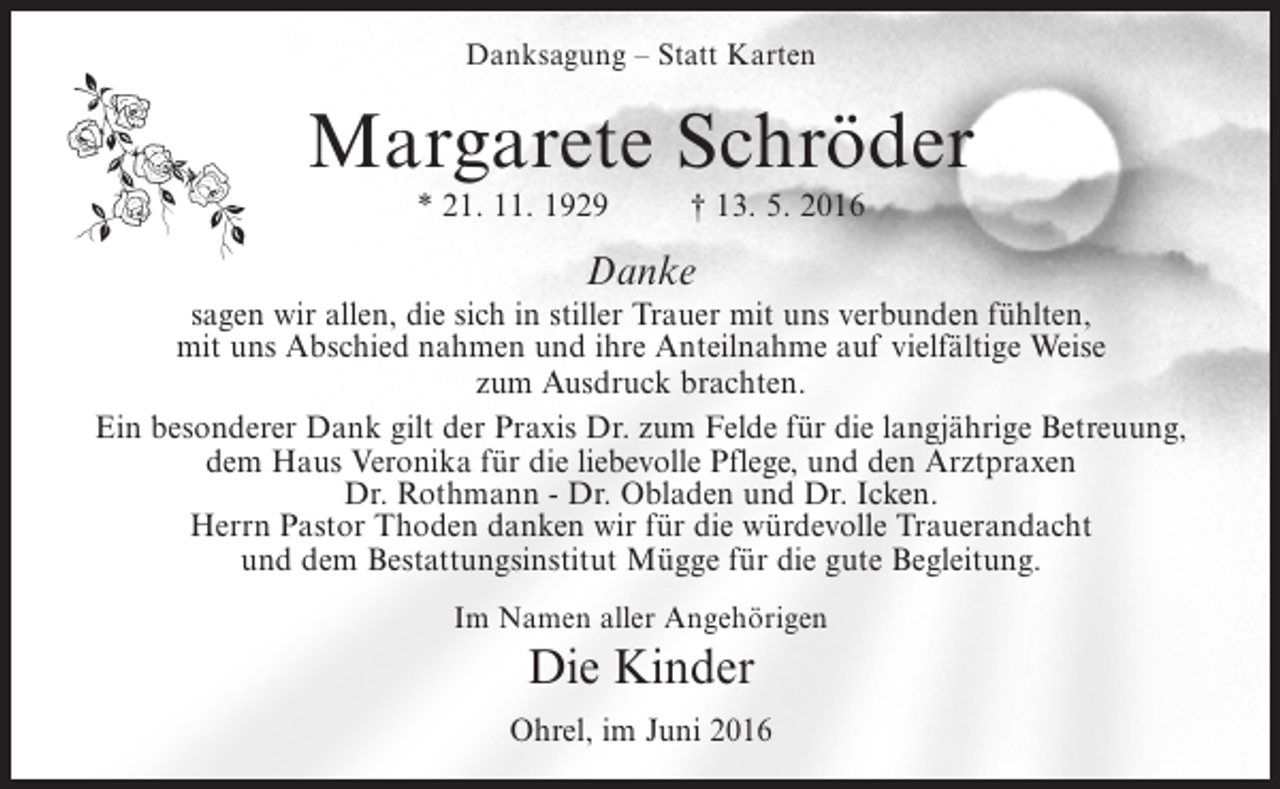 <p>Danksagung – Statt Karten</p><p>Margarete Schröder<br />* 21. 11. 1929</p><p>† 13. 5. 2016</p><p>Danke</p><p>sagen wir allen, die sich in stiller Trauer mit uns verbunden fühlten,<br />mit uns Abschied nahmen und ihre Anteilnahme auf vielfältige Weise<br />zum Ausdruck brachten.<br />Ein besonderer Dank gilt der Praxis Dr. zum Felde für die langjährige Betreuung,<br />dem Haus Veronika für die liebevolle Pflege, und den Arztpraxen<br />Dr. Rothmann - Dr. Obladen und Dr. Icken.<br />Herrn Pastor Thoden danken wir für die würdevolle Trauerandacht<br />und dem Bestattungsinstitut Mügge für die gute Begleitung.<br />Im Namen aller Angehörigen</p><p>Die Kinder<br />Ohrel, im Juni 2016</p>