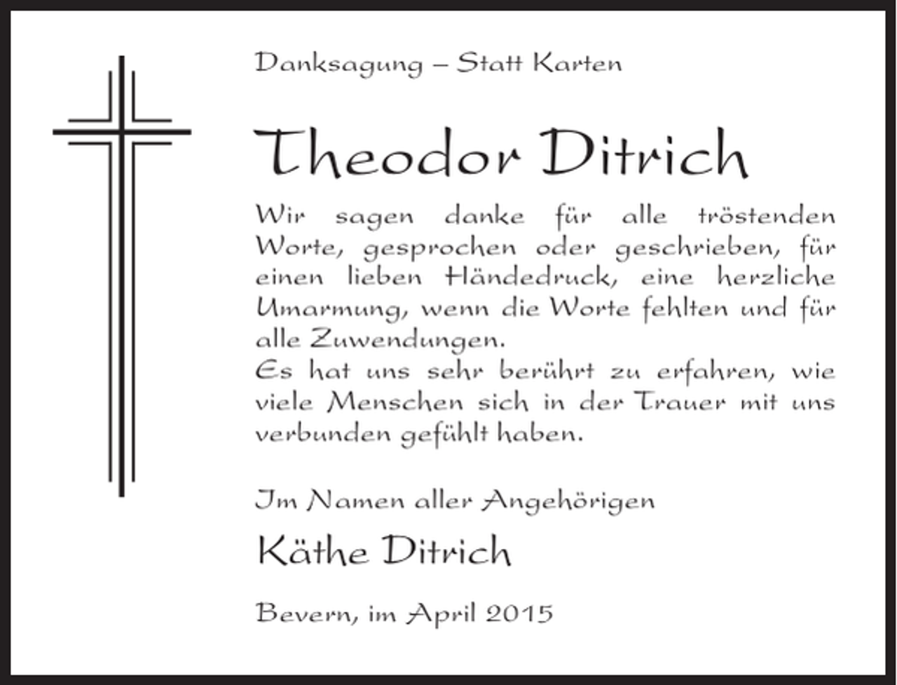 <p>Danksagung – Statt Karten</p><p>Theodor Ditrich<br />Wir sagen danke für alle tröstenden<br />Worte, gesprochen oder geschrieben, für<br />einen lieben Händedruck, eine herzliche<br />Umarmung, wenn die Worte fehlten und für<br />alle Zuwendungen.<br />Es hat uns sehr berührt zu erfahren, wie<br />viele Menschen sich in der Trauer mit uns<br />verbunden gefühlt haben.<br />Im Namen aller Angehörigen</p><p>Käthe Ditrich<br />Bevern, im April 2015</p>