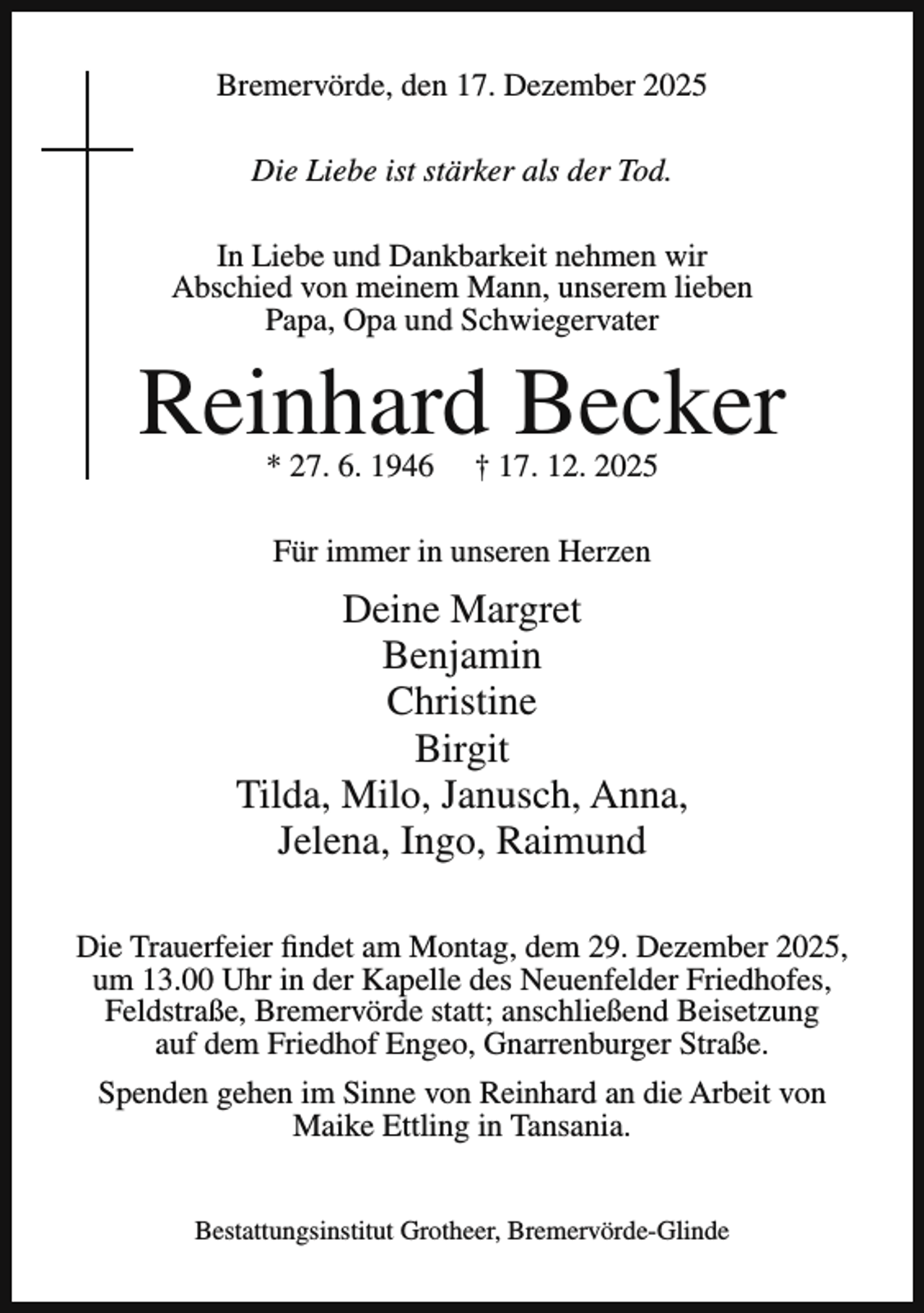 <p>Bremervörde, den 17. Dezember 2025<br />Die Liebe ist stärker als der Tod.<br />In Liebe und Dankbarkeit nehmen wir<br />Abschied von meinem Mann, unserem lieben<br />Papa, Opa und Schwiegervater</p><p>Reinhard Becker<br />* 27. 6. 1946</p><p>† 17. 12. 2025</p><p>Für immer in unseren Herzen</p><p>Deine Margret<br />Benjamin<br />Christine<br />Birgit<br />Tilda, Milo, Janusch, Anna,<br />Jelena, Ingo, Raimund<br />Die Trauerfeier findet am Montag, dem 29. Dezember 2025,<br />um 13.00 Uhr in der Kapelle des Neuenfelder Friedhofes,<br />Feldstraße, Bremervörde statt; anschließend Beisetzung<br />auf dem Friedhof Engeo, Gnarrenburger Straße.<br />Spenden gehen im Sinne von Reinhard an die Arbeit von<br />Maike Ettling in Tansania.<br />Bestattungsinstitut Grotheer, Bremervörde-Glinde</p>