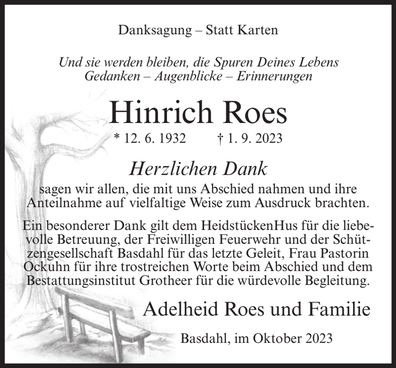 <p>Danksagung – Statt Karten<br />Und sie werden bleiben, die Spuren Deines Lebens<br />Gedanken – Augenblicke – Erinnerungen</p><p>Hinrich Roes<br />* 12. 6. 1932</p><p>† 1. 9. 2023</p><p>Herzlichen Dank<br />sagen wir allen, die mit uns Abschied nahmen und ihre<br />Anteilnahme auf vielfaltige Weise zum Ausdruck brachten.<br />Ein besonderer Dank gilt dem HeidstückenHus für die liebevolle Betreuung, der Freiwilligen Feuerwehr und der Schützengesellschaft Basdahl für das letzte Geleit, Frau Pastorin<br />Ockuhn für ihre trostreichen Worte beim Abschied und dem<br />Bestattungsinstitut Grotheer für die würdevolle Begleitung.</p><p>Adelheid Roes und Familie<br />Basdahl, im Oktober 2023</p>