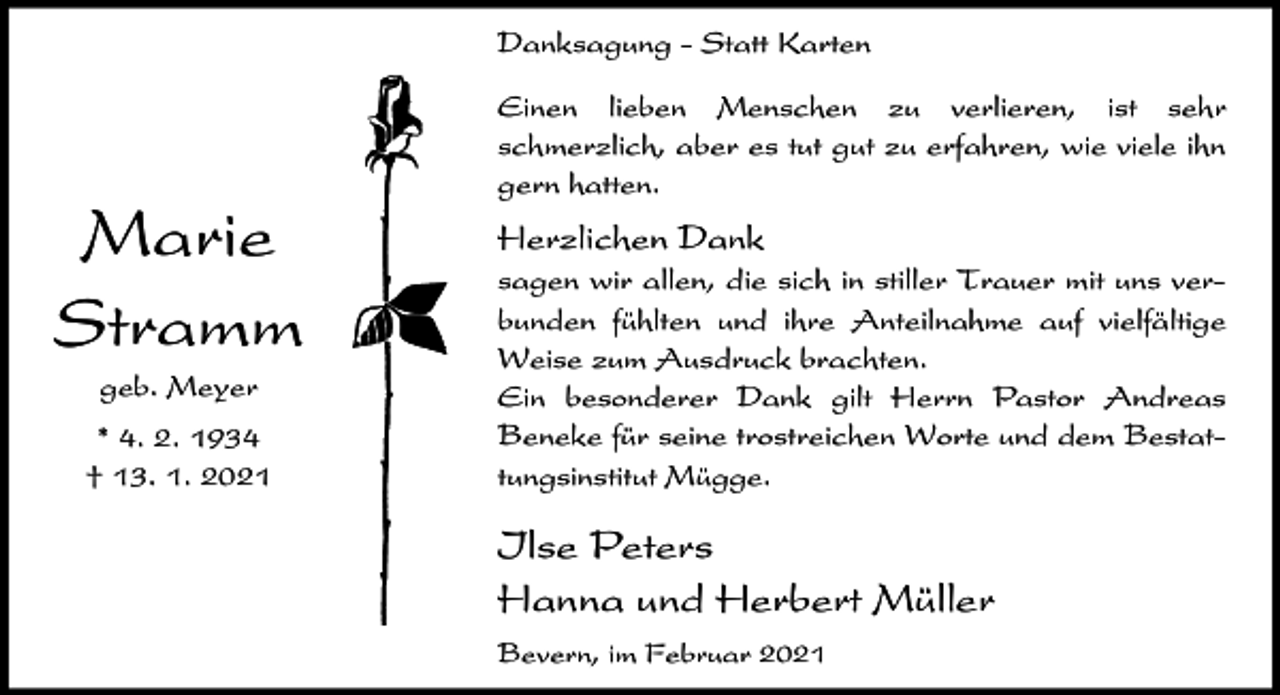<p>Danksagung - Statt Karten</p><p>Marie<br />Stramm<br />geb. Meyer<br />* 4. 2. 1934<br />† 13. 1. 2021</p><p>Einen lieben Menschen zu verlieren, ist sehr<br />schmerzlich, aber es tut gut zu erfahren, wie viele ihn<br />gern hatten.</p><p>Herzlichen Dank<br />sagen wir allen, die sich in stiller Trauer mit uns verbunden fühlten und ihre Anteilnahme auf vielfältige<br />Weise zum Ausdruck brachten.<br />Ein besonderer Dank gilt Herrn Pastor Andreas<br />Beneke für seine trostreichen Worte und dem Bestattungsinstitut Mügge.</p><p>Ilse Peters<br />Hanna und Herbert Müller<br />Bevern, im Februar 2021</p>