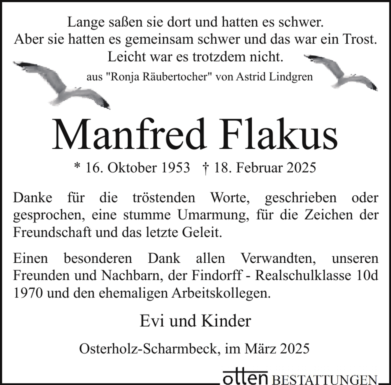 <p>Lange saßen sie dort und hatten es schwer.<br />Aber sie hatten es gemeinsam schwer und das war ein Trost.<br />Leicht war es trotzdem nicht.<br />Ronja Räubertocher" von Astrid Lindgreen<br />aus "R</p><p>Manfred Flakus<br />* 16. Oktober 1953 † 18. Februar 2025</p><p>Danke für die tröstenden Worte, geschrieben oder<br />gesprochen, eine stumme Umarmung, für die Zeichen der<br />Freundschaft und das letzte Geleit.<br />Einen besonderen Dank allen Verwandten, unseren<br />Freunden und Nachbarn, der Findorff - Realschulklasse 10d<br />1970 und den ehemaligen Arbeitskollegen.</p><p>Evi und Kinder<br />Osterholz-Scharmbeck, im März 2025</p>