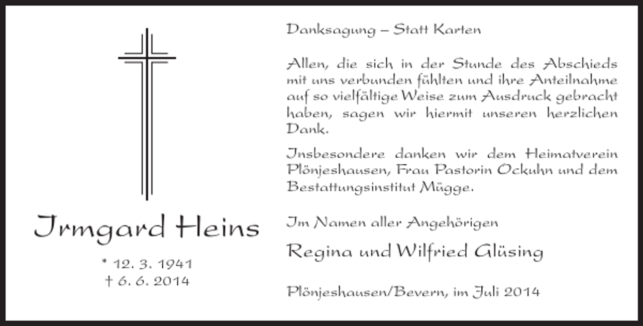<p>Danksagung – Statt Karten<br />Allen, die sich in der Stunde des Abschieds<br />mit uns verbunden fühlten und ihre Anteilnahme<br />auf so vielfältige Weise zum Ausdruck gebracht<br />haben, sagen wir hiermit unseren herzlichen<br />Dank.<br />Insbesondere danken wir dem Heimatverein<br />Plönjeshausen, Frau Pastorin Ockuhn und dem<br />Bestattungsinstitut Mügge.</p><p>Irmgard Heins<br />* 12. 3. 1941<br />† 6. 6. 2014</p><p>Im Namen aller Angehörigen</p><p>Regina und Wilfried Glüsing<br />Plönjeshausen/Bevern, im Juli 2014</p>