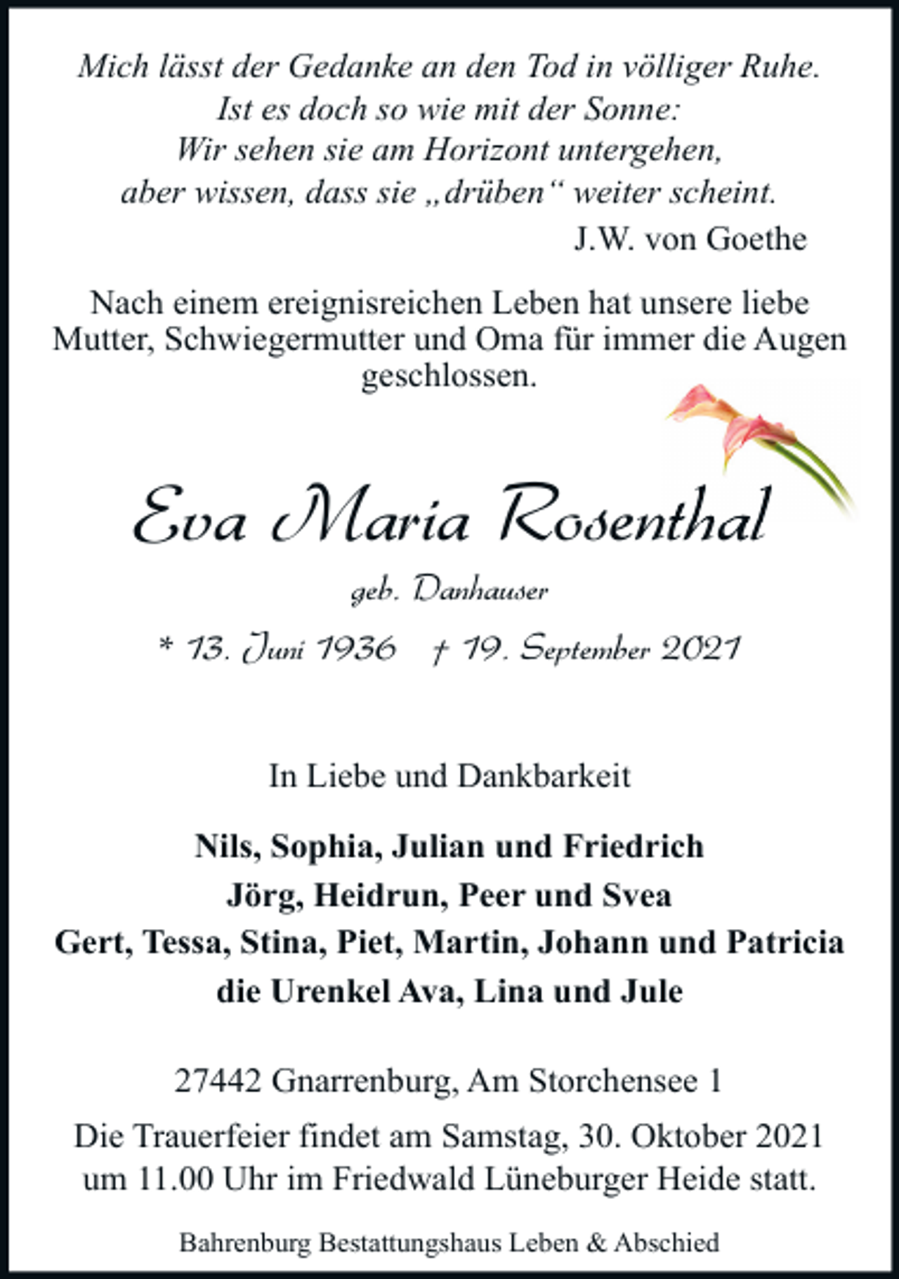 <p>Mich lässt der Gedanke an den Tod in völliger Ruhe.<br />Ist es doch so wie mit der Sonne:<br />Wir sehen sie am Horizont untergehen,<br />aber wissen, dass sie „drüben“ weiter scheint.<br />J.W. von Goethe<br />Nach einem ereignisreichen Leben hat unsere liebe<br />Mutter, Schwiegermutter und Oma für immer die Augen<br />geschlossen.</p><p>Eva Maria Rosenthal<br />geb. Danhauser<br />* 13. Juni 1936 † 19. September 2021<br />In Liebe und Dankbarkeit<br />Nils, Sophia, Julian und Friedrich<br />Jörg, Heidrun, Peer und Svea<br />Gert, Tessa, Stina, Piet, Martin, Johann und Patricia<br />die Urenkel Ava, Lina und Jule<br />27442 Gnarrenburg, Am Storchensee 1<br />Die Trauerfeier findet am Samstag, 30. Oktober 2021<br />um 11.00 Uhr im Friedwald Lüneburger Heide statt.<br />Bahrenburg Bestattungshaus Leben &amp; Abschied</p>