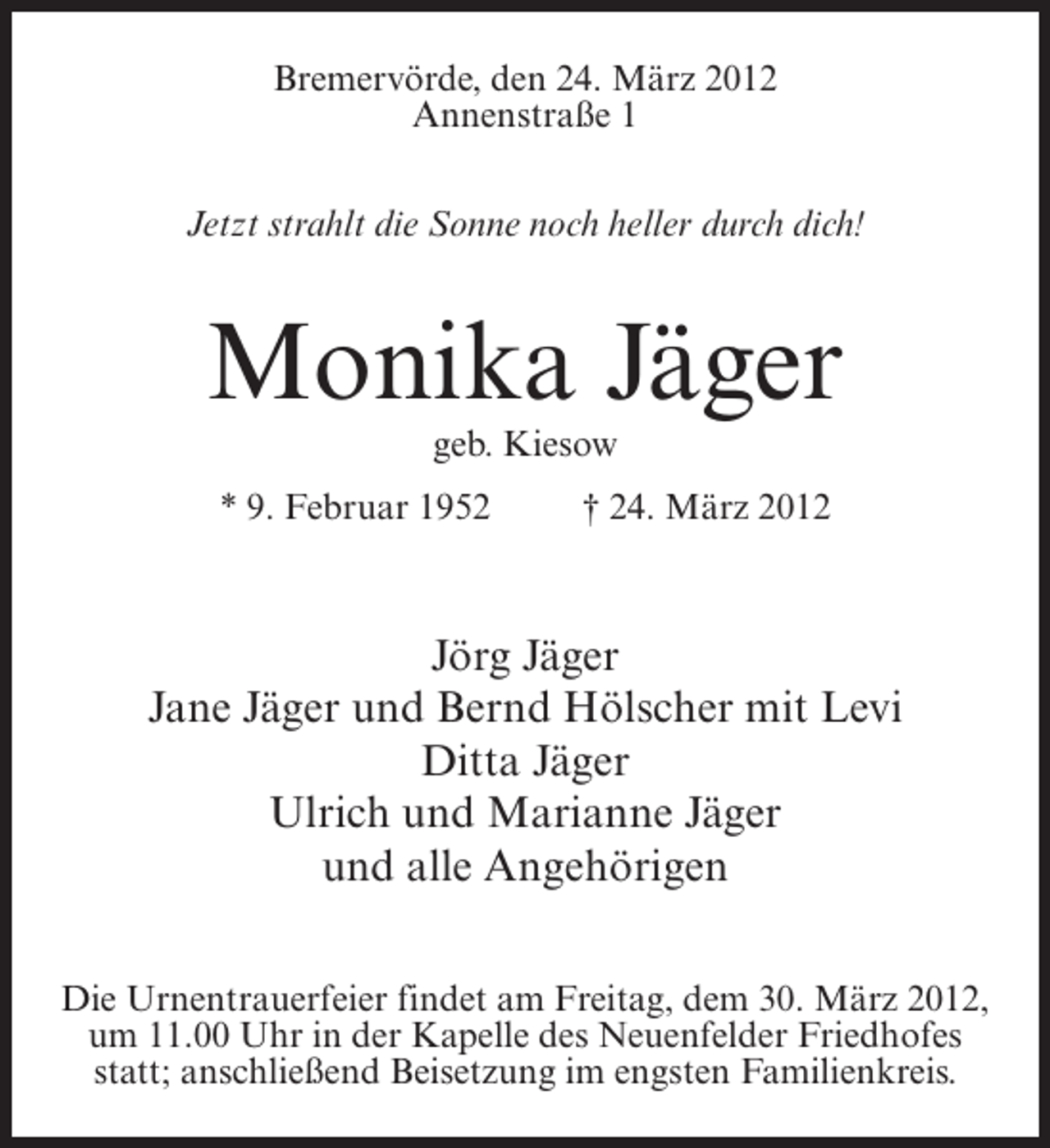 <p>Bremervörde, den 24. März 2012<br />Annenstraße 1<br />Jetzt strahlt die Sonne noch heller durch dich!</p><p>Monika Jäger<br />geb. Kiesow<br />* 9. Februar 1952</p><p>† 24. März 2012</p><p>Jörg Jäger<br />Jane Jäger und Bernd Hölscher mit Levi<br />Ditta Jäger<br />Ulrich und Marianne Jäger<br />und alle Angehörigen<br />Die Urnentrauerfeier findet am Freitag, dem 30. März 2012,<br />um 11.00 Uhr in der Kapelle des Neuenfelder Friedhofes<br />statt; anschließend Beisetzung im engsten Familienkreis.</p>