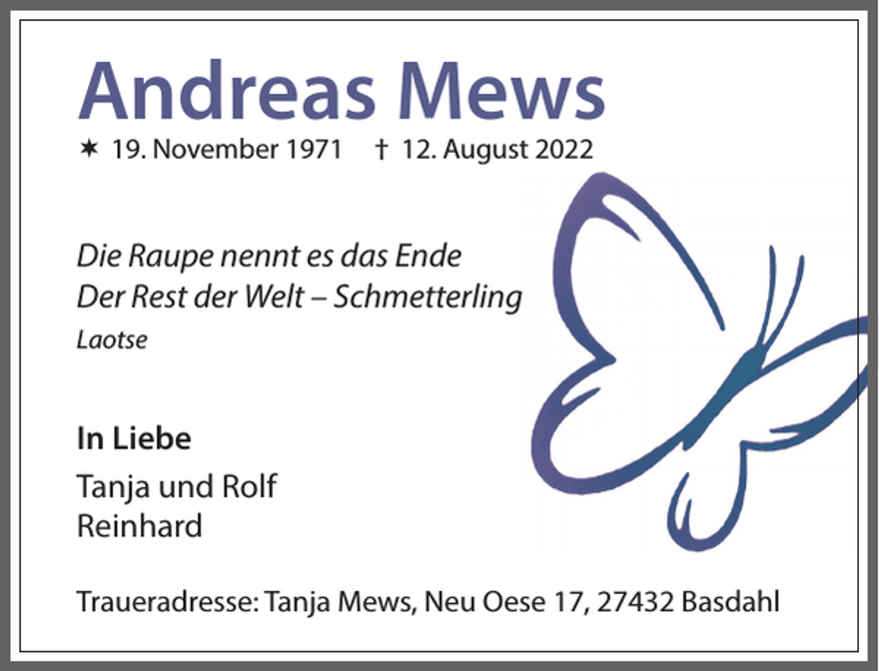 <p>Andreas Mews<br /> 19. November 1971</p><p>† 12. August 2022</p><p>Die Raupe nennt es das Ende<br />Der Rest der Welt – Schmetterling<br />Laotse</p><p>In Liebe<br />Tanja und Rolf<br />Reinhard<br />Traueradresse: Tanja Mews, Neu Oese 17, 27432 Basdahl</p>