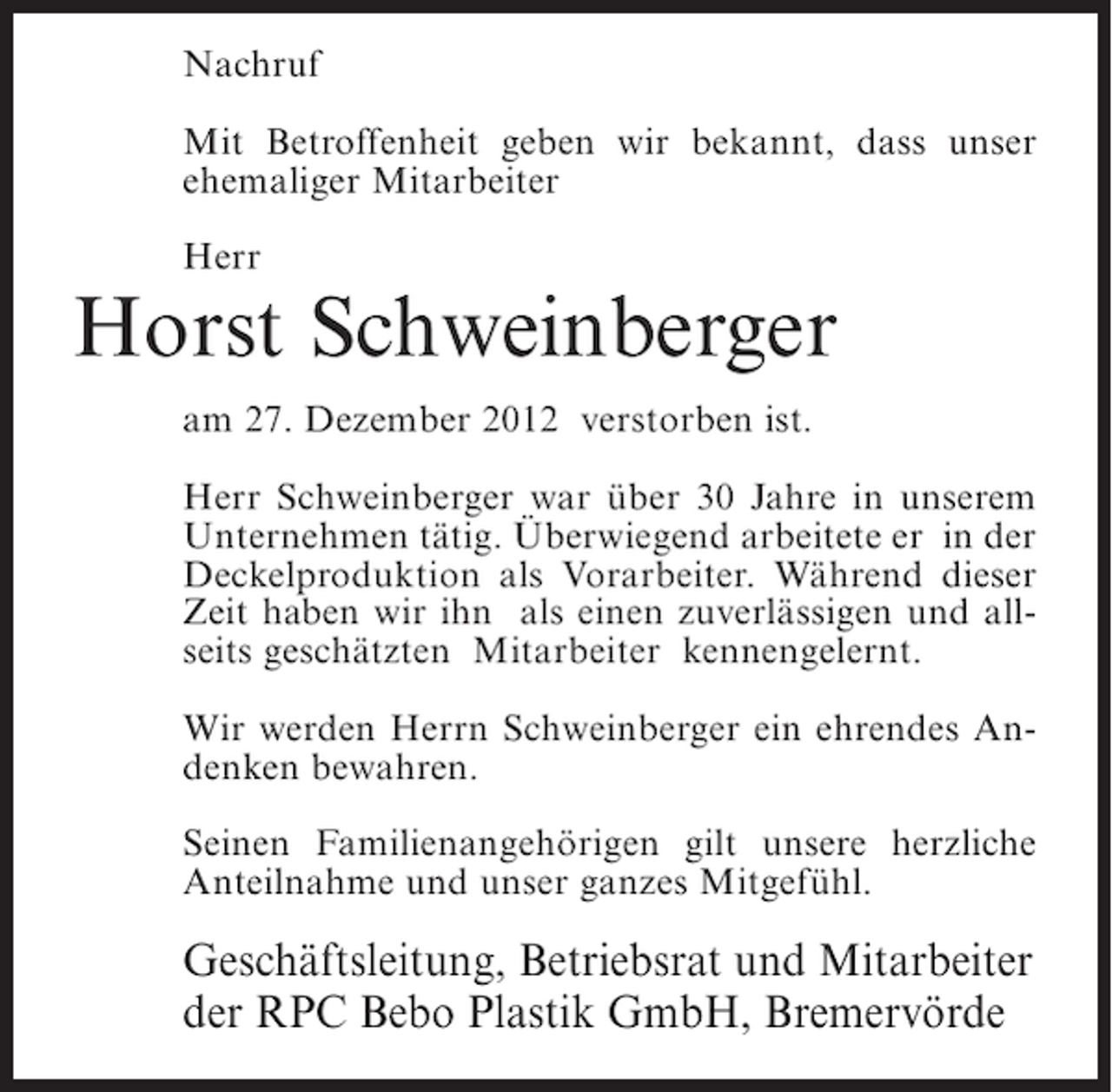 <p>Nachruf<br />Mit Betroffenheit geben wir bekannt, dass unser<br />ehemaliger Mitarbeiter<br />Herr</p><p>Horst Schweinberger<br />am 27. Dezember 2012 verstorben ist.<br />Herr Schweinberger war über 30 Jahre in unserem<br />Unternehmen tätig. Überwiegend arbeitete er in der<br />Deckelproduktion als Vorarbeiter. Während dieser<br />Zeit haben wir ihn als einen zuverlässigen und allseits geschätzten Mitarbeiter kennengelernt.<br />Wir werden Herrn Schweinberger ein ehrendes Andenken bewahren.<br />Seinen Familienangehörigen gilt unsere herzliche<br />Anteilnahme und unser ganzes Mitgefühl.</p><p>Geschäftsleitung, Betriebsrat und Mitarbeiter<br />der RPC Bebo Plastik GmbH, Bremervörde</p>