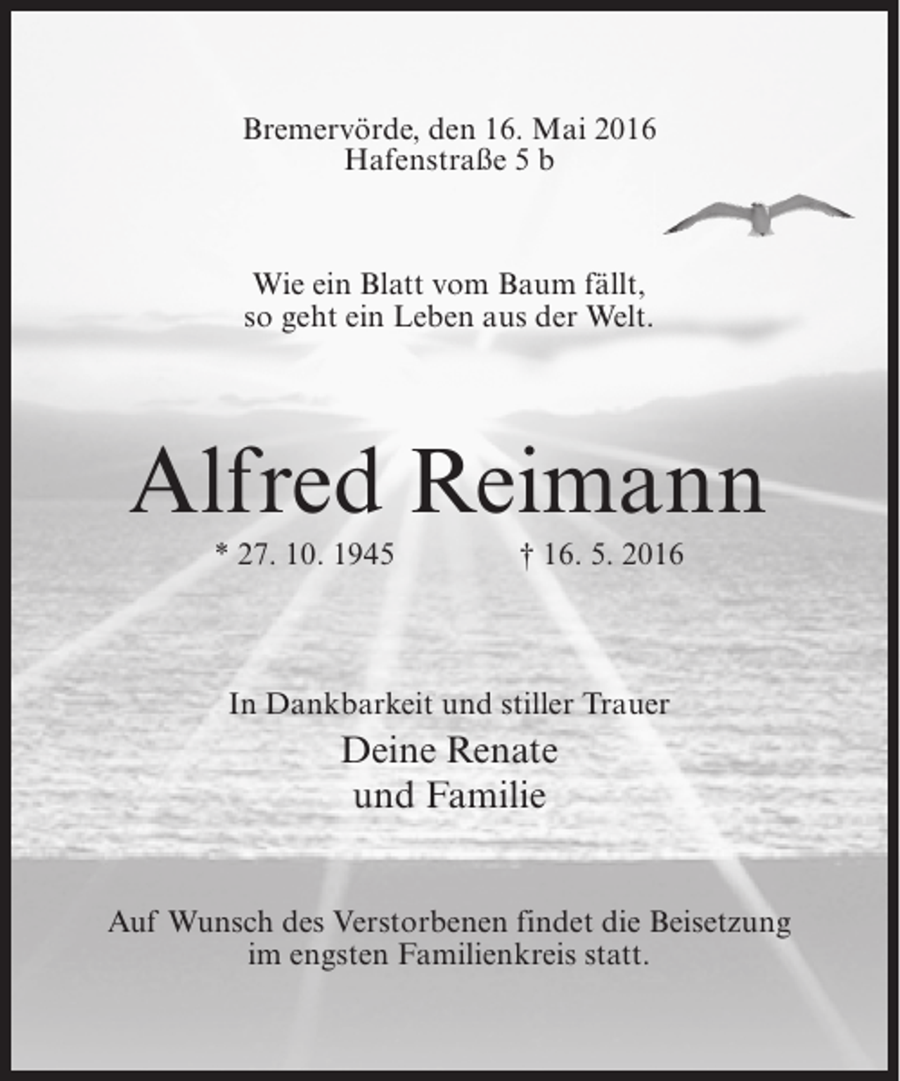 <p>Bremervörde, den 16. Mai 2016<br />Hafenstraße 5 b</p><p>Wie ein Blatt vom Baum fällt,<br />so geht ein Leben aus der Welt.</p><p>Alfred Reimann<br />* 27. 10. 1945</p><p>† 16. 5. 2016</p><p>In Dankbarkeit und stiller Trauer</p><p>Deine Renate<br />und Familie<br />Auf Wunsch des Verstorbenen findet die Beisetzung<br />im engsten Familienkreis statt.</p>