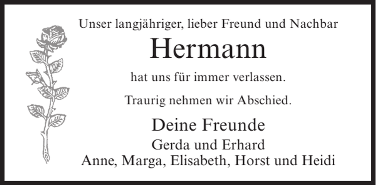<p>Unser langjähriger, lieber Freund und Nachbar</p><p>Hermann<br />hat uns für immer verlassen.<br />Traurig nehmen wir Abschied.</p><p>Deine Freunde<br />Gerda und Erhard<br />Anne, Marga, Elisabeth, Horst und Heidi</p>