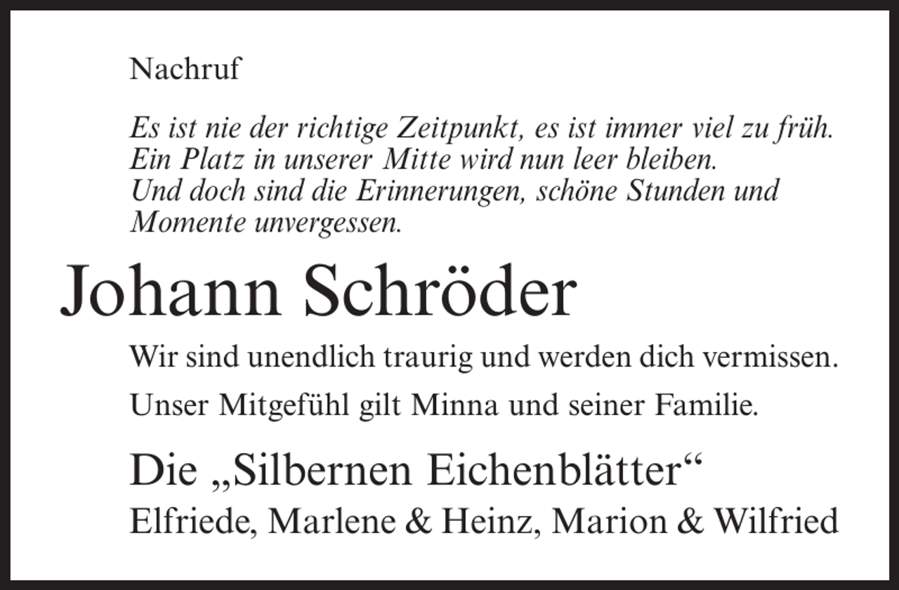 <p>Nachruf<br />Es ist nie der richtige Zeitpunkt, es ist immer viel zu früh.<br />Ein Platz in unserer Mitte wird nun leer bleiben.<br />Und doch sind die Erinnerungen, schöne Stunden und<br />Momente unvergessen.</p><p>Johann Schröder<br />Wir sind unendlich traurig und werden dich vermissen.<br />Unser Mitgefühl gilt Minna und seiner Familie.</p><p>Die „Silbernen Eichenblätter“<br />Elfriede, Marlene &amp; Heinz, Marion &amp; Wilfried</p>