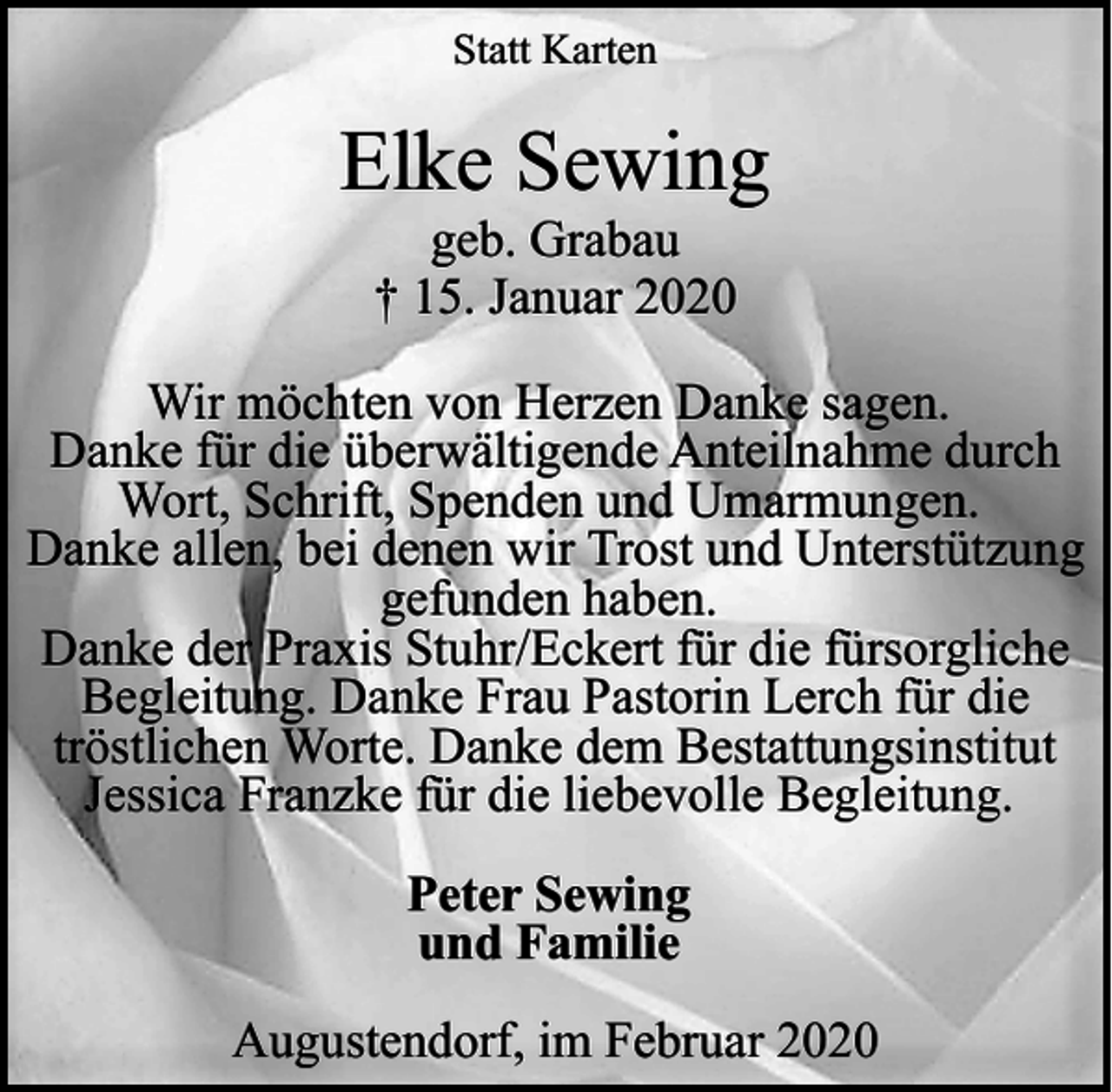 <p>Statt Karten</p><p>Elke Sewing<br />geb. Grabau<br />† 15. Januar 2020</p><p>Wir möchten von Herzen Danke sagen.<br />Danke für die überwältigende Anteilnahme durch<br />Wort, Schrift, Spenden und Umarmungen.<br />Danke allen, bei denen wir Trost und Unterstützung<br />gefunden haben.<br />Danke der Praxis Stuhr/Eckert für die fürsorgliche<br />Begleitung. Danke Frau Pastorin Lerch für die<br />tröstlichen Worte. Danke dem Bestattungsinstitut<br />Jessica Franzke für die liebevolle Begleitung.<br />Peter Sewing<br />und Familie<br />Augustendorf, im Februar 2020</p>