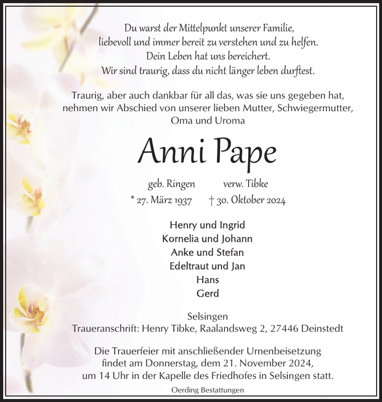 <p>Du warst der Mi�elpunkt unserer Familie,<br />liebevoll und immer bereit zu verstehen und zu helfen.<br />Dein Leben hat uns bereicher.<br />Wir sind t aurig, dass du nicht länger leben durﬅest.<br />Traurig, aber auch dankbar für all das, was sie uns gegeben hat,<br />nehmen wir Abschied von unserer lieben Mutter, Schwiegermutter,<br />Oma und Uroma</p><p>Anni Pape</p><p>geb. Ringen<br />* 27. März 1937</p><p>ver1. Tibke<br />† 30. Oktober 2024</p><p>Selsingen<br />Traueranschrift: Henry Tibke, Raalandsweg 2, 27446 Deinstedt<br />Die Trauerfeier mit anschließender Urnenbeisetzung<br />findet am Donnerstag, dem 21. November 2024,<br />um 14 Uhr in der Kapelle des Friedhofes in Selsingen statt.<br />Oerding Bestattungen</p>