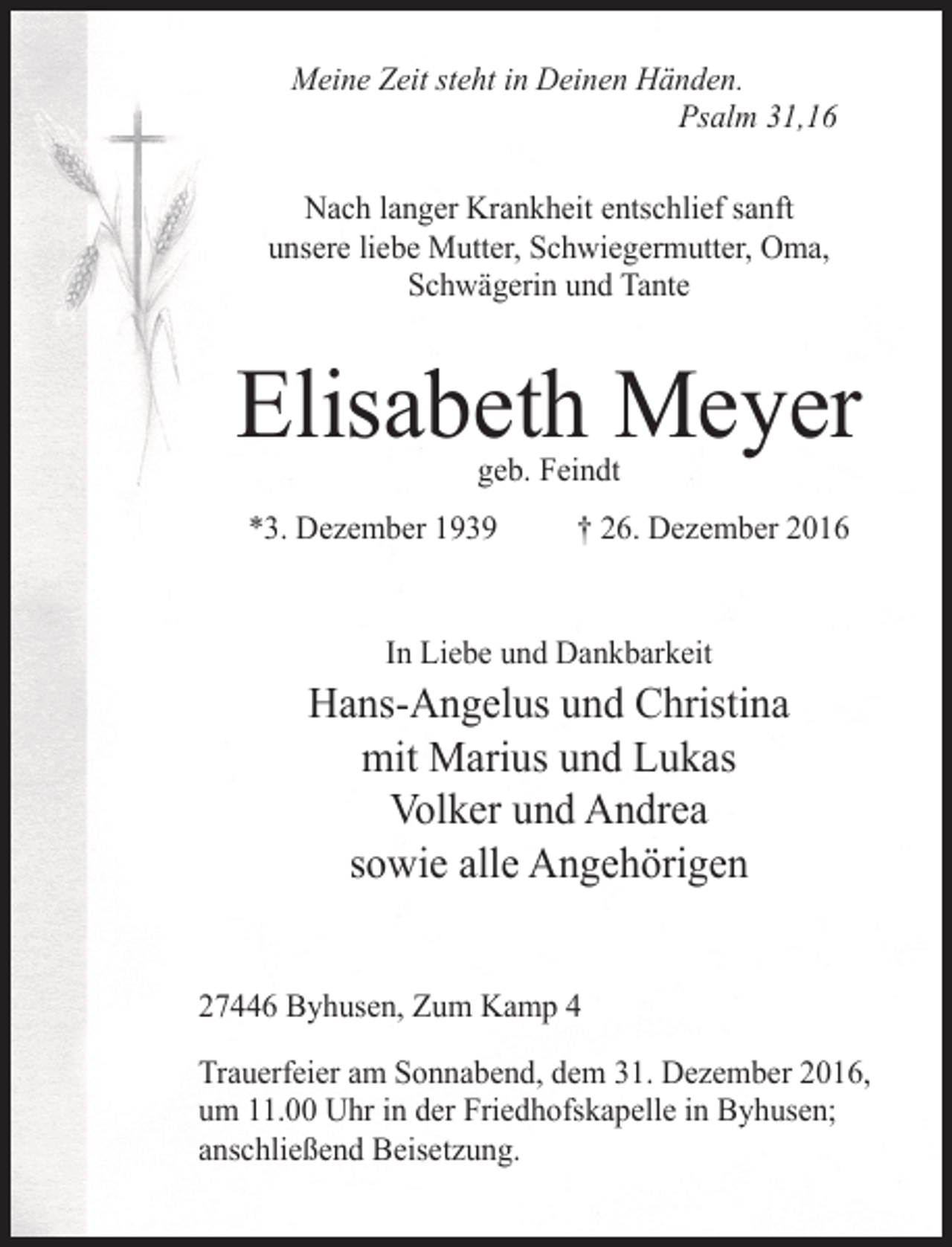 <p>Meine Zeit steht in Deinen Händen.<br />Psalm 31,16<br />Nach langer Krankheit entschlief sanft<br />unsere liebe Mutter, Schwiegermutter, Oma,<br />Schwägerin und Tante</p><p>Elisabeth Meyer<br />geb. Feindt</p><p>*3. Dezember 1939 † 26. Dezember 2016<br />In Liebe und Dankbarkeit</p><p>Hans-Angelus und Christina<br />mit Marius und Lukas<br />Volker und Andrea<br />sowie alle Angehörigen<br />27446 Byhusen, Zum Kamp 4<br />Trauerfeier am Sonnabend, dem 31. Dezember 2016,<br />um 11.00 Uhr in der Friedhofskapelle in Byhusen;<br />anschließend Beisetzung.</p>