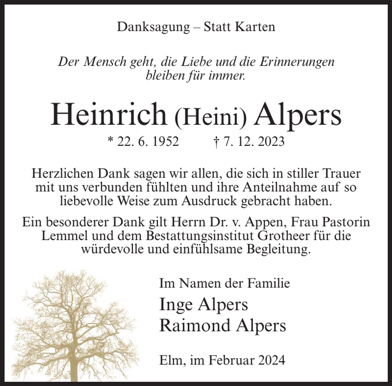 <p>Danksagung – Statt Karten<br />Der Mensch geht, die Liebe und die Erinnerungen<br />bleiben für immer.</p><p>Heinrich (Heini) Alpers<br />* 22. 6. 1952 † 7. 12. 2023<br />Herzlichen Dank sagen wir allen, die sich in stiller Trauer<br />mit uns verbunden fühlten und ihre Anteilnahme auf so<br />liebevolle Weise zum Ausdruck gebracht haben.<br />Ein besonderer Dank gilt Herrn Dr. v. Appen, Frau Pastorin<br />Lemmel und dem Bestattungsinstitut Grotheer für die<br />würdevolle und einfühlsame Begleitung.<br />Im Namen der Familie</p><p>Inge Alpers<br />Raimond Alpers<br />Elm, im Februar 2024</p>