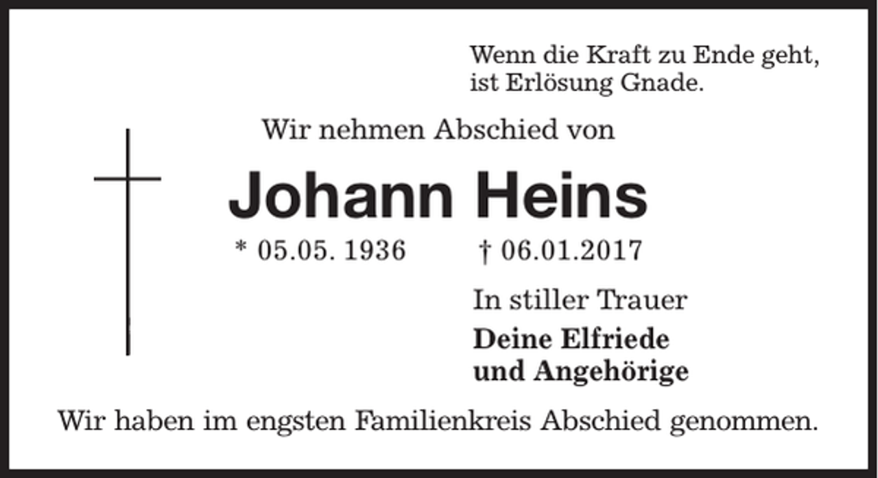 <p>Wenn die Kraft zu Ende geht,<br />ist Erlösung Gnade.</p><p>Wir nehmen Abschied von</p><p>Johann Heins<br />* 05.05. 1936</p><p>† 06.01.2017<br />In stiller Trauer<br />Deine Elfriede<br />und Angehörige</p><p>Wir haben im engsten Familienkreis Abschied genommen.</p>