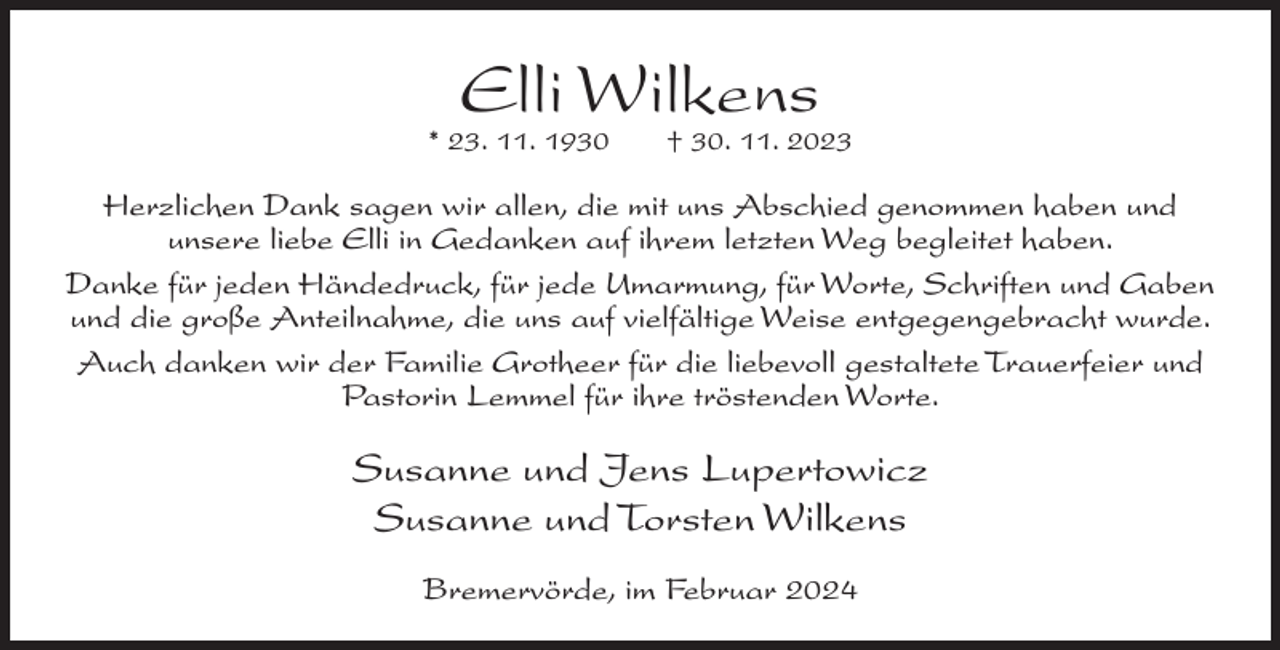 <p>Elli Wilkens</p><p>* 23. 11. 1930</p><p>† 30. 11. 2023</p><p>Herzlichen Dank sagen wir allen, die mit uns Abschied genommen haben und<br />unsere liebe Elli in Gedanken auf ihrem letzten Weg begleitet haben.<br />Danke für jeden Händedruck, für jede Umarmung, für Worte, Schriften und Gaben<br />und die große Anteilnahme, die uns auf vielfältige Weise entgegengebracht wurde.<br />Auch danken wir der Familie Grotheer für die liebevoll gestaltete Trauerfeier und<br />Pastorin Lemmel für ihre tröstenden Worte.</p><p>Susanne und Jens Lupertowicz<br />Susanne und Torsten Wilkens<br />Bremervörde, im Februar 2024</p>