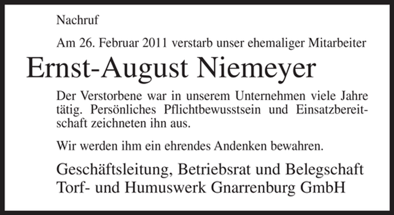 <p>Nachruf Am 26. Februar 2011 verstarb unser ehemaliger Mitarbeiter</p><p>Ernst-August Niemeyer<br />Der Verstorbene war in unserem Unternehmen viele Jahre tätig. Persönliches Pflichtbewusstsein und Einsatzbereitschaft zeichneten ihn aus. Wir werden ihm ein ehrendes Andenken bewahren.</p><p>Geschäftsleitung, Betriebsrat und Belegschaft Torf- und Humuswerk Gnarrenburg GmbH</p>