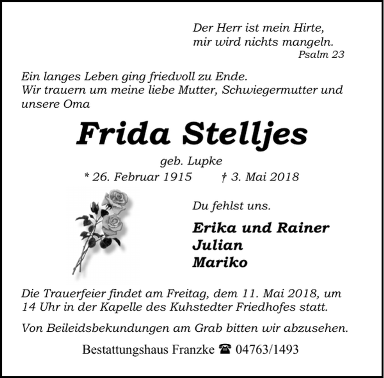 <p>Der Herr ist mein Hirte,<br />mir wird nichts mangeln.</p><p>Psalm 23</p><p>Ein langes Leben ging friedvoll zu Ende.<br />Wir trauern um meine liebe Mutter, Schwiegermutter und<br />unsere Oma</p><p>Frida Stelljes<br />geb. Lupke<br />* 26. Februar 1915<br />† 3. Mai 2018<br />Du fehlst uns.</p><p>Erika und Rainer<br />Julian<br />Mariko<br />Die Trauerfeier findet am Freitag, dem 11. Mai 2018, um<br />14 Uhr in der Kapelle des Kuhstedter Friedhofes statt.<br />Von Beileidsbekundungen am Grab bitten wir abzusehen.</p><p>Bestattungshaus Franzke ( 04763/1493</p>
