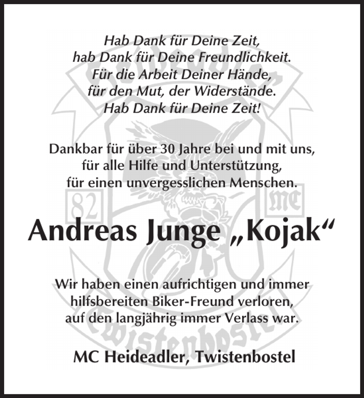<p>Hab Dank für Deine Zeit,<br />hab Dank für Deine Freundlichkeit.<br />Für die Arbeit Deiner Hände,<br />für den Mut, der Widerstände.<br />Hab Dank für Deine Zeit!<br />Dankbar für über 30 Jahre bei und mit uns,<br />für alle Hilfe und Unterstützung,<br />für einen unvergesslichen Menschen.</p><p>Andreas Junge „Kojak“<br />Wir haben einen aufrichtigen und immer<br />hilfsbereiten Biker-Freund verloren,<br />auf den langjährig immer Verlass war.</p><p>MC Heideadler, Twistenbostel</p>