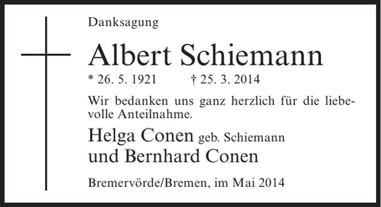 <p>Danksagung</p><p>Albert Schiemann<br />* 26. 5. 1921 † 25. 3. 2014</p><p>Wir bedanken uns ganz herzlich für die liebevolle Anteilnahme.</p><p>Helga Conen geb. Schiemann<br />und Bernhard Conen<br />Bremervörde/Bremen, im Mai 2014</p>