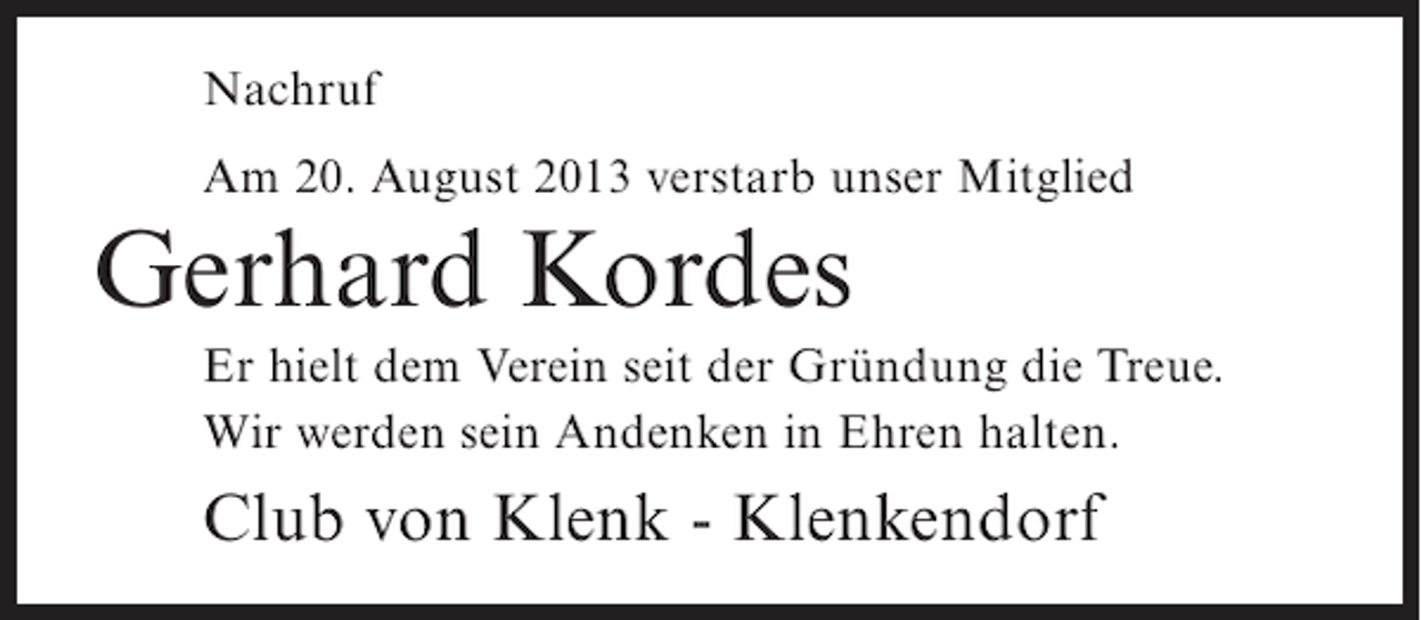 <p>Nachruf<br />Am 20. August 2013 verstarb unser Mitglied</p><p>Gerhard Kordes<br />Er hielt dem Verein seit der Gründung die Treue.<br />Wir werden sein Andenken in Ehren halten.</p><p>Club von Klenk - Klenkendorf</p>