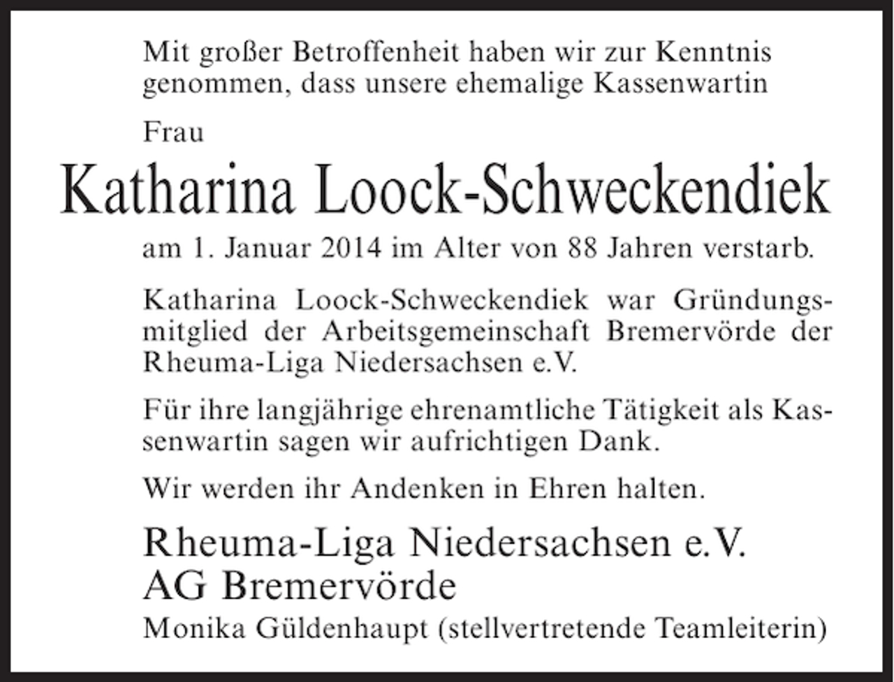 <p>Mit großer Betroffenheit haben wir zur Kenntnis<br />genommen, dass unsere ehemalige Kassenwartin<br />Frau</p><p>Katharina Loock-Schweckendiek<br />am 1. Januar 2014 im Alter von 88 Jahren verstarb.</p><p>Katharina Loock-Schweckendiek war Gründungsmitglied der Arbeitsgemeinschaft Bremervörde der<br />Rheuma-Liga Niedersachsen e.V.<br />Für ihre langjährige ehrenamtliche Tätigkeit als Kassenwartin sagen wir aufrichtigen Dank.<br />Wir werden ihr Andenken in Ehren halten.</p><p>Rheuma-Liga Niedersachsen e.V.<br />AG Bremervörde</p><p>Monika Güldenhaupt (stellvertretende Teamleiterin)</p>