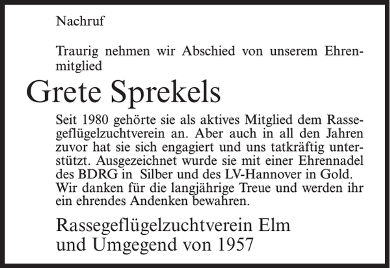 <p>Nachruf<br />Traurig nehmen wir Abschied von unserem Ehrenmitglied</p><p>Grete Sprekels</p><p>Seit 1980 gehörte sie als aktives Mitglied dem Rassegeflügelzuchtverein an. Aber auch in all den Jahren<br />zuvor hat sie sich engagiert und uns tatkräftig unterstützt. Ausgezeichnet wurde sie mit einer Ehrennadel<br />des BDRG in Silber und des LV-Hannover in Gold.<br />Wir danken für die langjährige Treue und werden ihr<br />ein ehrendes Andenken bewahren.</p><p>Rassegeflügelzuchtverein Elm<br />und Umgegend von 1957</p>