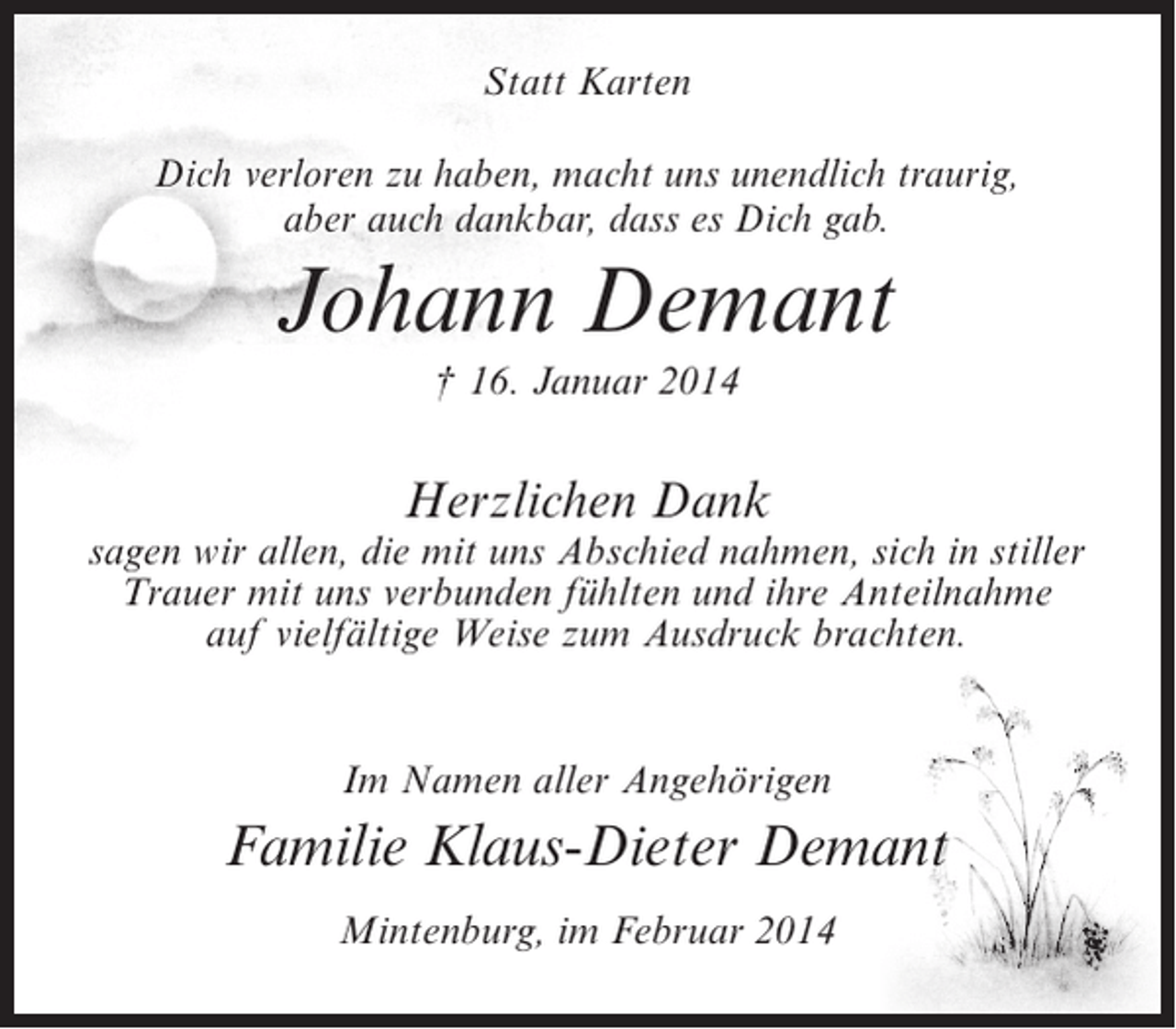 <p>Statt Karten<br />Dich verloren zu haben, macht uns unendlich traurig,<br />aber auch dankbar, dass es Dich gab.</p><p>Johann Demant<br />† 16. Januar 2014</p><p>Herzlichen Dank</p><p>sagen wir allen, die mit uns Abschied nahmen, sich in stiller<br />Trauer mit uns verbunden fühlten und ihre Anteilnahme<br />auf vielfältige Weise zum Ausdruck brachten.<br />Im Namen aller Angehörigen</p><p>Familie Klaus-Dieter Demant<br />Mintenburg, im Februar 2014</p>