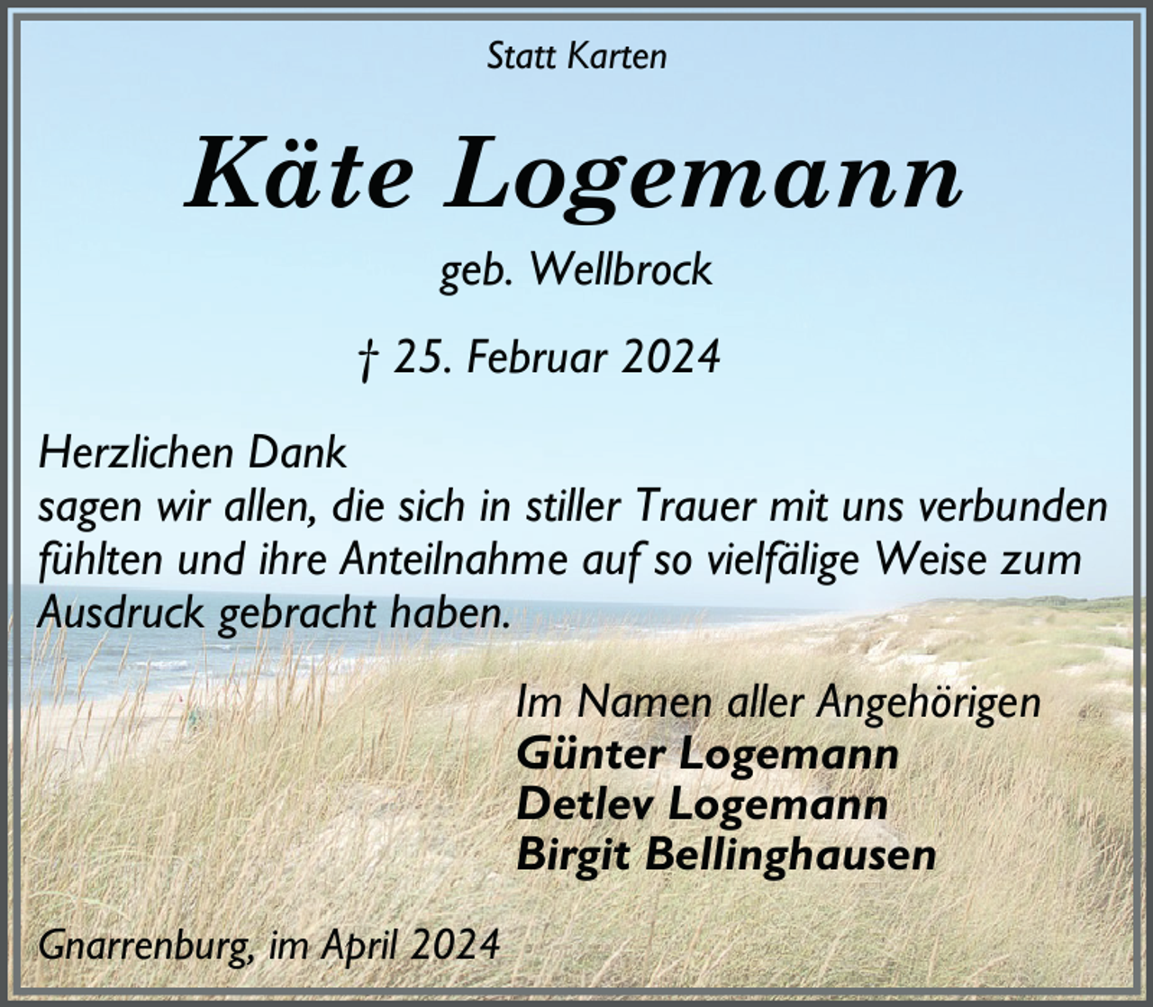 <p>Statt Karten</p><p>Käte Logemann<br />geb. Wellbrock<br />† 25. Februar 2024<br />Herzlichen Dank<br />sagen wir allen, die sich in stiller Trauer mit uns verbunden<br />fühlten und ihre Anteilnahme auf so vielfälige Weise zum<br />Ausdruck gebracht haben.<br />Im Namen aller Angehörigen<br />Günter Logemann<br />Detlev Logemann<br />Birgit Bellinghausen<br />Gnarrenburg, im April 2024</p>