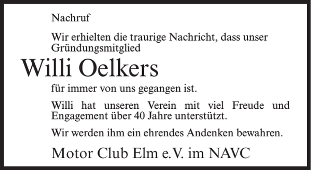 <p>Nachruf<br />Wir erhielten die traurige Nachricht, dass unser<br />Gründungsmitglied</p><p>Willi Oelkers</p><p>für immer von uns gegangen ist.<br />Willi hat unseren Verein mit viel Freude und<br />Engagement über 40 Jahre unterstützt.<br />Wir werden ihm ein ehrendes Andenken bewahren.</p><p>Motor Club Elm e.V. im NAVC</p>