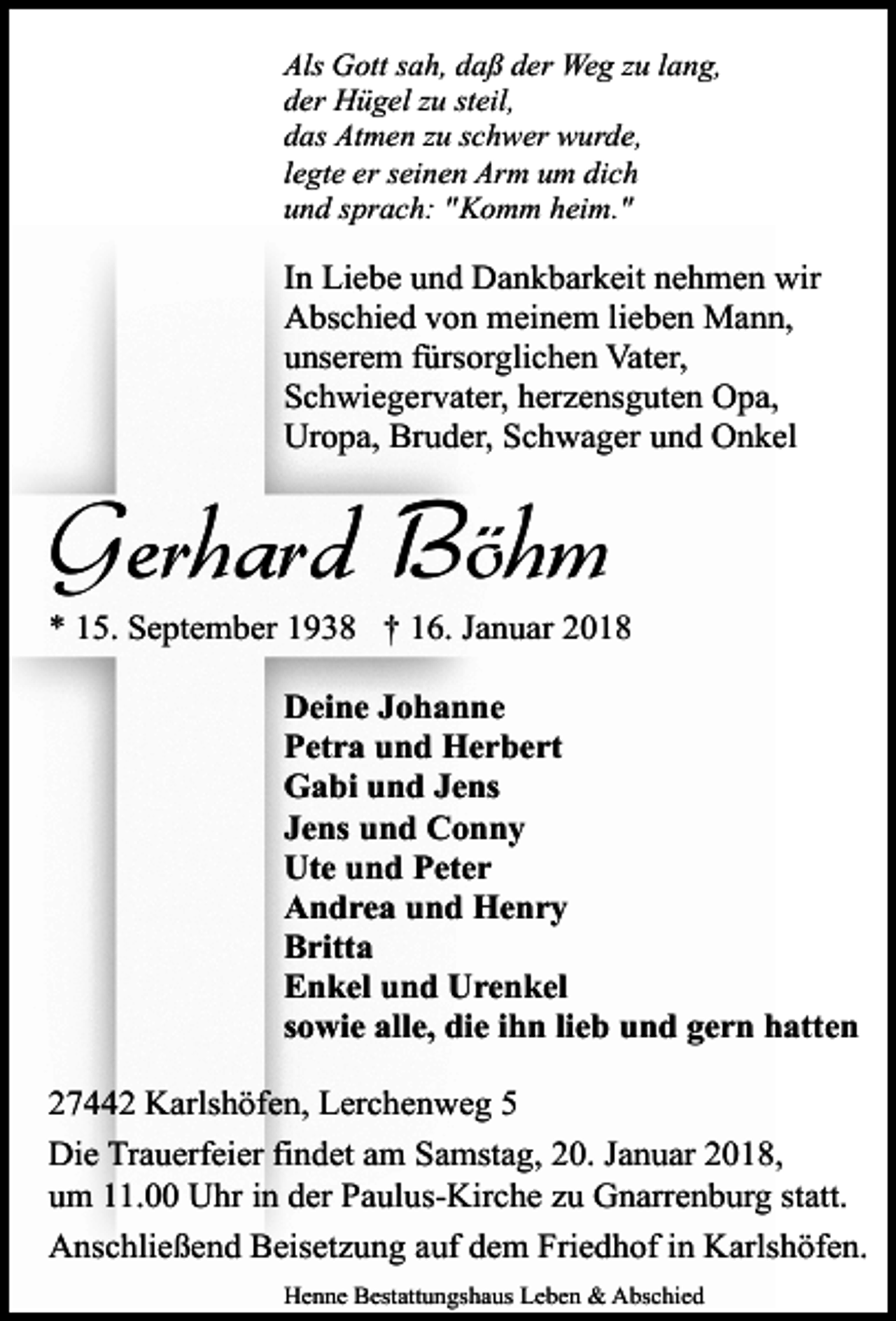 <p>Als Gott sah, daß der Weg zu lang,<br />der Hügel zu steil,<br />das Atmen zu schwer wurde,<br />legte er seinen Arm um dich<br />und sprach: " Komm heim."</p><p>In Liebe und Dankbarkeit nehmen wir<br />Abschied von meinem lieben Mann,<br />unserem fürsorglichen Vater,<br />Schwiegervater, herzensguten Opa,<br />Uropa, Bruder, Schwager und Onkel</p><p>Gerhard Böhm<br />* 15. September 1938 † 16. Januar 2018<br />Deine Johanne<br />Petra und Herbert<br />Gabi und Jens<br />Jens und Conny<br />Ute und Peter<br />Andrea und Henry<br />Britta<br />Enkel und Urenkel<br />sowie alle, die ihn lieb und gern hatten<br />27442 Karlshöfen, Lerchenweg 5<br />Die Trauerfeier findet am Samstag, 20. Januar 2018,<br />um 11.00 Uhr in der Paulus-Kirche zu Gnarrenburg statt.<br />Anschließend Beisetzung auf dem Friedhof in Karlshöfen.<br />Henne Bestattungshaus Leben &amp; Abschied</p>