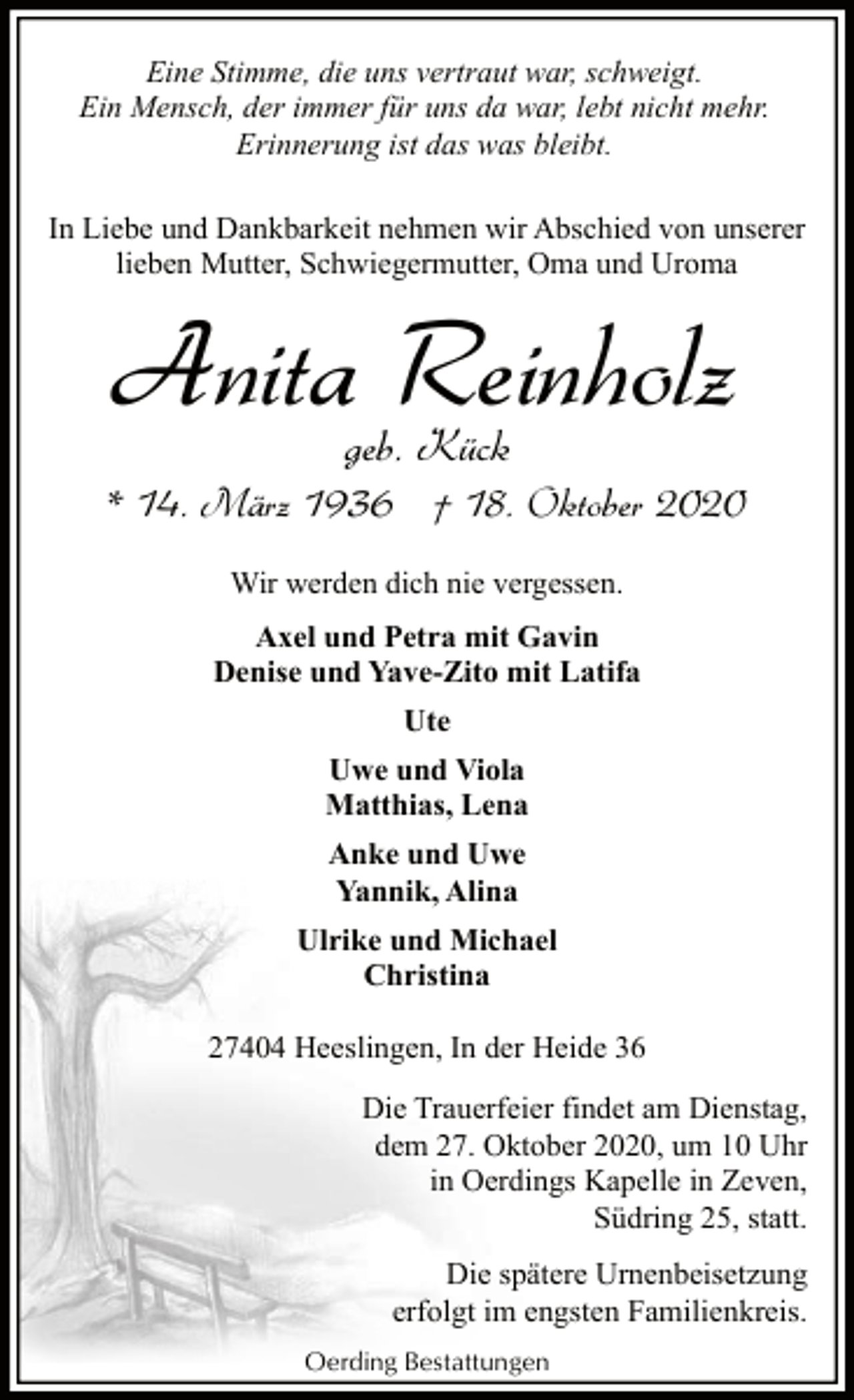 <p>Eine Stimme, die uns vertraut war, schweigt.<br />Ein Mensch, der immer für uns da war, lebt nicht mehr.<br />Erinnerung ist das was bleibt.<br />In Liebe und Dankbarkeit nehmen wir Abschied von unserer<br />lieben Mutter, Schwiegermutter, Oma und Uroma</p><p>Anita Reinholz<br />geb. Kück</p><p>* 14. März 1936 † 18. Oktober 2020<br />Wir werden dich nie vergessen.<br />Axel und Petra mit Gavin<br />Denise und Yave-Zito mit Latifa<br />Ute<br />Uwe und Viola<br />Matthias, Lena<br />Anke und Uwe<br />Yannik, Alina<br />Ulrike und Michael<br />Christina<br />27404 Heeslingen, In der Heide 36<br />Die Trauerfeier findet am Dienstag,<br />dem 27. Oktober 2020, um 10 Uhr<br />in Oerdings Kapelle in Zeven,<br />Südring 25, statt.<br />Die spätere Urnenbeisetzung<br />erfolgt im engsten Familienkreis.<br />Oerding Bestattungen</p>