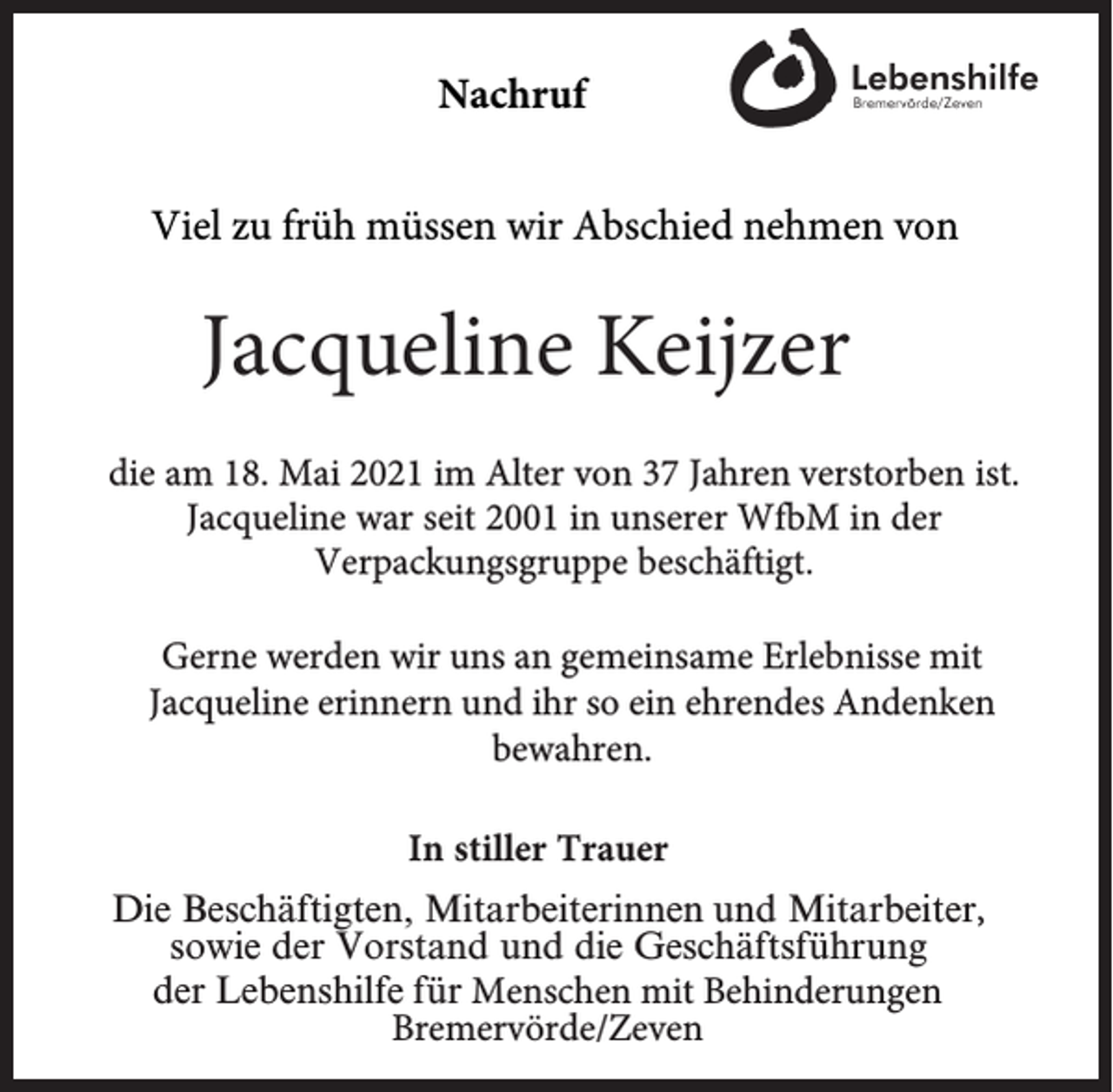<p>Nachruf<br />Viel zu früh müssen wir Abschied nehmen von</p><p>Jacqueline Keijzer<br />die am 18. Mai 2021 im Alter von 37 Jahren verstorben ist.<br />Jacqueline war seit 2001 in unserer WfbM in der<br />Verpackungsgruppe beschäftigt.<br />Gerne werden wir uns an gemeinsame Erlebnisse mit<br />Jacqueline erinnern und ihr so ein ehrendes Andenken<br />bewahren.<br />In stiller Trauer<br />Die Beschäftigten, Mitarbeiterinnen und Mitarbeiter,<br />sowie der Vorstand und die Geschäftsführung<br />der Lebenshilfe für Menschen mit Behinderungen<br />Bremervörde/Zeven</p>