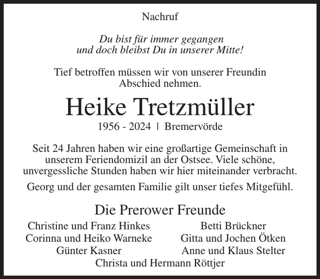 <p>Nachruf<br />Du bist für immer gegangen<br />und doch bleibst Du in unserer Mitte!<br />Tief betroffen müssen wir von unserer Freundin<br />Abschied nehmen.</p><p>Heike Tretzmüller<br />1956 - 2024 | Bremervörde</p><p>Seit 24 Jahren haben wir eine großartige Gemeinschaft in<br />unserem Feriendomizil an der Ostsee. Viele schöne,<br />unvergessliche Stunden haben wir hier miteinander verbracht.<br />Georg und der gesamten Familie gilt unser tiefes Mitgefühl.</p><p>Die Prerower Freunde<br />Christine und Franz Hinkes<br />Betti Brückner<br />Corinna und Heiko Warneke<br />Gitta und Jochen Ötken</p><p>Günter Kasner<br />Anne und Klaus Stelter<br />Christa und Hermann Röttjer</p>