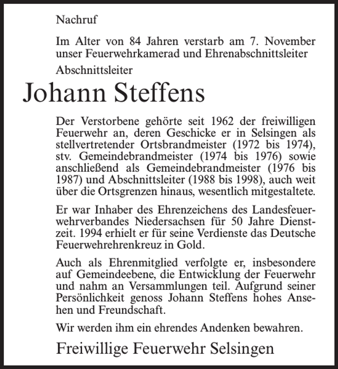 <p>Nachruf<br />Im Alter von 84 Jahren verstarb am 7. November<br />unser Feuerwehrkamerad und Ehrenabschnittsleiter<br />Abschnittsleiter</p><p>Johann Steffens</p><p>Der Verstorbene gehörte seit 1962 der freiwilligen<br />Feuerwehr an, deren Geschicke er in Selsingen als<br />stellvertretender Ortsbrandmeister (1972 bis 1974),<br />stv. Gemeindebrandmeister (1974 bis 1976) sowie<br />anschließend als Gemeindebrandmeister (1976 bis<br />1987) und Abschnittsleiter (1988 bis 1998), auch weit<br />über die Ortsgrenzen hinaus, wesentlich mitgestaltete.<br />Er war Inhaber des Ehrenzeichens des Landesfeuerwehrverbandes Niedersachsen für 50 Jahre Dienstzeit. 1994 erhielt er für seine Verdienste das Deutsche<br />Feuerwehrehrenkreuz in Gold.<br />Auch als Ehrenmitglied verfolgte er, insbesondere<br />auf Gemeindeebene, die Entwicklung der Feuerwehr<br />und nahm an Versammlungen teil. Aufgrund seiner<br />Persönlichkeit genoss Johann Steffens hohes Ansehen und Freundschaft.<br />Wir werden ihm ein ehrendes Andenken bewahren.</p><p>Freiwillige Feuerwehr Selsingen</p>