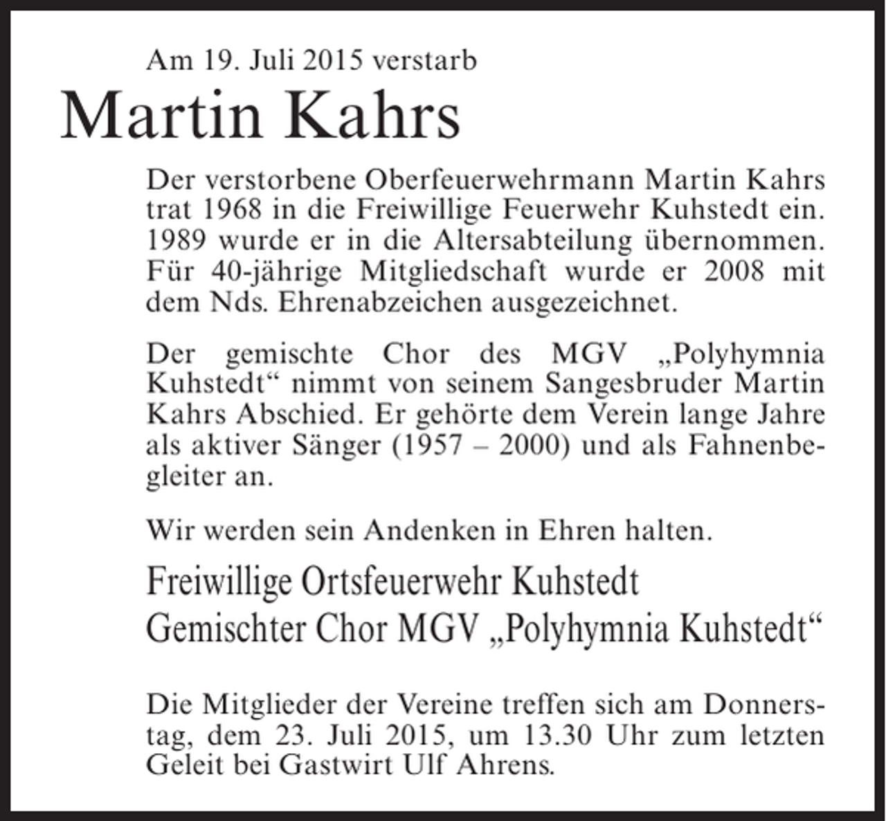 <p>Am 19. Juli 2015 verstarb</p><p>Martin Kahrs</p><p>Der verstorbene Oberfeuerwehrmann Martin Kahrs<br />trat 1968 in die Freiwillige Feuerwehr Kuhstedt ein.<br />1989 wurde er in die Altersabteilung übernommen.<br />Für 40-jährige Mitgliedschaft wurde er 2008 mit<br />dem Nds. Ehrenabzeichen ausgezeichnet.<br />Der gemischte Chor des MGV „Polyhymnia<br />Kuhstedt“ nimmt von seinem Sangesbruder Martin<br />Kahrs Abschied. Er gehörte dem Verein lange Jahre<br />als aktiver Sänger (1957 – 2000) und als Fahnenbegleiter an.<br />Wir werden sein Andenken in Ehren halten.</p><p>Freiwillige Ortsfeuerwehr Kuhstedt<br />Gemischter Chor MGV „Polyhymnia Kuhstedt“<br />Die Mitglieder der Vereine treffen sich am Donnerstag, dem 23. Juli 2015, um 13.30 Uhr zum letzten<br />Geleit bei Gastwirt Ulf Ahrens.</p>