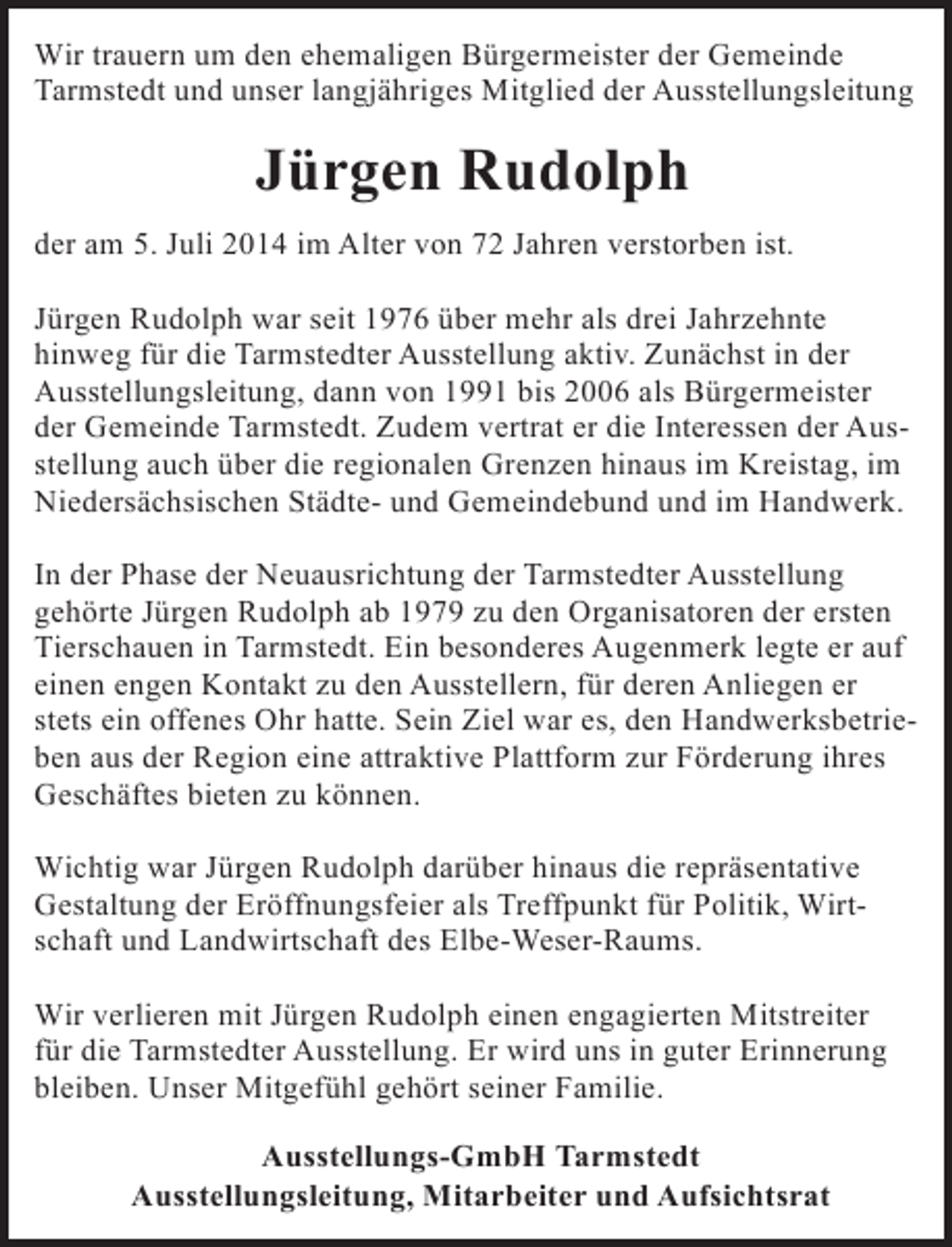 <p>Wir trauern um den ehemaligen Bürgermeister der Gemeinde<br />Tarmstedt und unser langjähriges Mitglied der Ausstellungsleitung</p><p>Jürgen Rudolph<br />der am 5. Juli 2014 im Alter von 72 Jahren verstorben ist.<br />Jürgen Rudolph war seit 1976 über mehr als drei Jahrzehnte<br />hinweg für die Tarmstedter Ausstellung aktiv. Zunächst in der<br />Ausstellungsleitung, dann von 1991 bis 2006 als Bürgermeister<br />der Gemeinde Tarmstedt. Zudem vertrat er die Interessen der Ausstellung auch über die regionalen Grenzen hinaus im Kreistag, im<br />Niedersächsischen Städte- und Gemeindebund und im Handwerk.<br />In der Phase der Neuausrichtung der Tarmstedter Ausstellung<br />gehörte Jürgen Rudolph ab 1979 zu den Organisatoren der ersten<br />Tierschauen in Tarmstedt. Ein besonderes Augenmerk legte er auf<br />einen engen Kontakt zu den Ausstellern, für deren Anliegen er<br />stets ein offenes Ohr hatte. Sein Ziel war es, den Handwerksbetrieben aus der Region eine attraktive Plattform zur Förderung ihres<br />Geschäftes bieten zu können.<br />Wichtig war Jürgen Rudolph darüber hinaus die repräsentative<br />Gestaltung der Eröffnungsfeier als Treffpunkt für Politik, Wirtschaft und Landwirtschaft des Elbe-Weser-Raums.<br />Wir verlieren mit Jürgen Rudolph einen engagierten Mitstreiter<br />für die Tarmstedter Ausstellung. Er wird uns in guter Erinnerung<br />bleiben. Unser Mitgefühl gehört seiner Familie.<br />Ausstellungs-GmbH Tarmstedt<br />Ausstellungsleitung, Mitarbeiter und Aufsichtsrat</p>