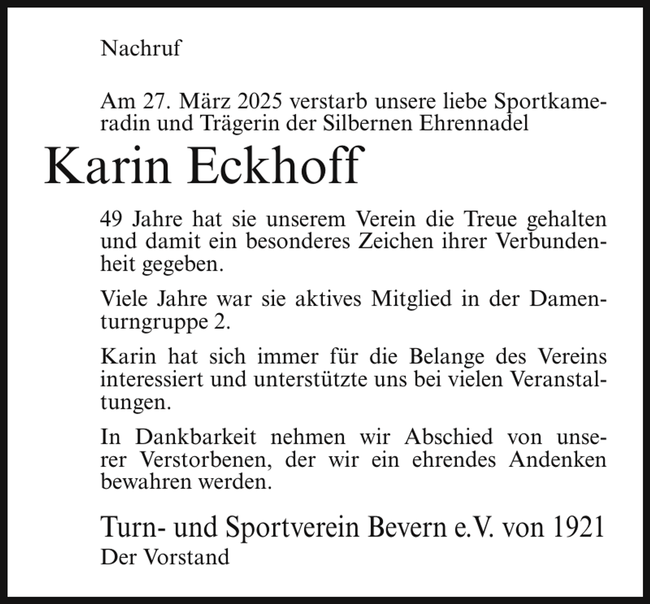<p>Nachruf<br />Am 27. März 2025 verstarb unsere liebe Sportkameradin und Trägerin der Silbernen Ehrennadel</p><p>Karin Eckhoff</p><p>49 Jahre hat sie unserem Verein die Treue gehalten<br />und damit ein besonderes Zeichen ihrer Verbundenheit gegeben.<br />Viele Jahre war sie aktives Mitglied in der Damenturngruppe 2.<br />Karin hat sich immer für die Belange des Vereins<br />interessiert und unterstützte uns bei vielen Veranstaltungen.<br />In Dankbarkeit nehmen wir Abschied von unserer Verstorbenen, der wir ein ehrendes Andenken<br />bewahren werden.</p><p>Turn- und Sportverein Bevern e.V. von 1921<br />Der Vorstand</p>