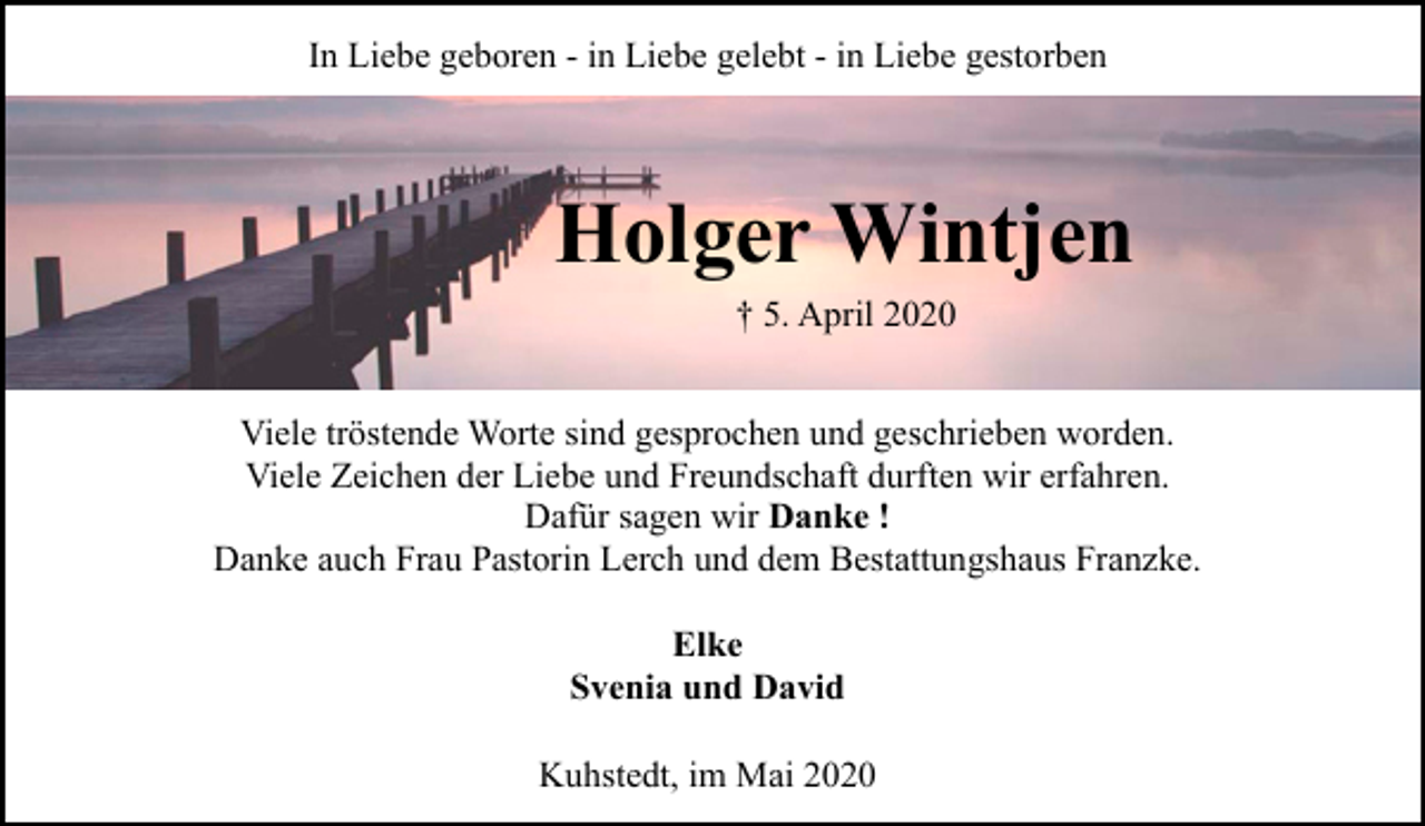 <p>In Liebe geboren - in Liebe gelebt - in Liebe gestorben</p><p>Holger Wintjen<br />† 5. April 2020</p><p>Viele tröstende Worte sind gesprochen und geschrieben worden.<br />Viele Zeichen der Liebe und Freundschaft durften wir erfahren.<br />Dafür sagen wir Danke !<br />Danke auch Frau Pastorin Lerch und dem Bestattungshaus Franzke.<br />Elke<br />Svenia und David<br />Kuhstedt, im Mai 2020</p>