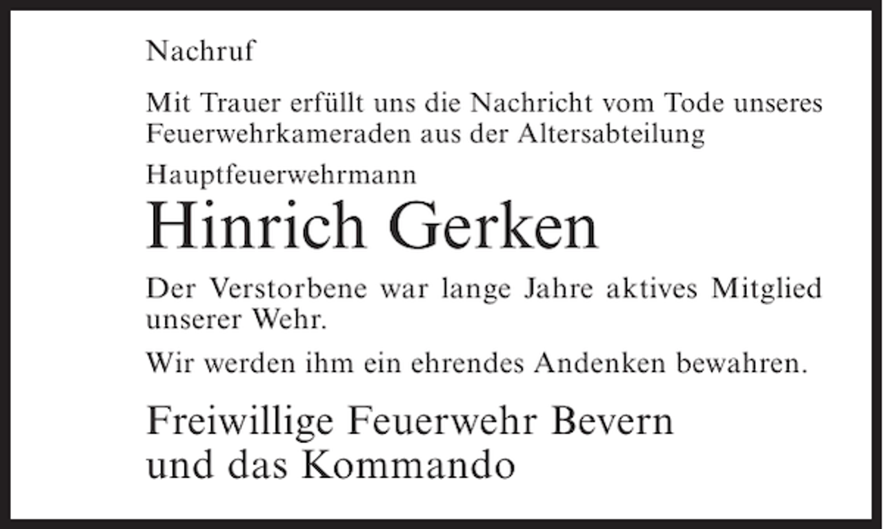 <p>Nachruf<br />Mit Trauer erfüllt uns die Nachricht vom Tode unseres<br />Feuerwehrkameraden aus der Altersabteilung<br />Hauptfeuerwehrmann</p><p>Hinrich Gerken</p><p>Der Verstorbene war lange Jahre aktives Mitglied<br />unserer Wehr.<br />Wir werden ihm ein ehrendes Andenken bewahren.</p><p>Freiwillige Feuerwehr Bevern<br />und das Kommando</p>