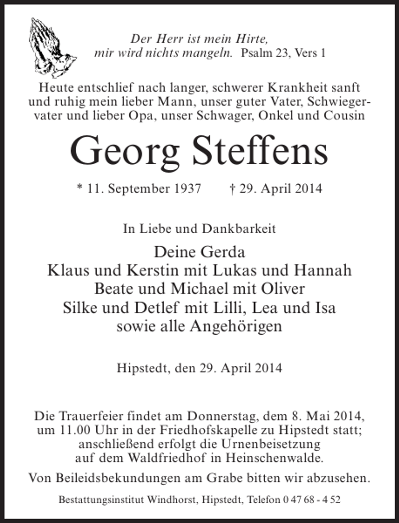 <p>Der Herr ist mein Hirte,<br />mir wird nichts mangeln. Psalm 23, Vers 1<br />Heute entschlief nach langer, schwerer Krankheit sanft<br />und ruhig mein lieber Mann, unser guter Vater, Schwiegervater und lieber Opa, unser Schwager, Onkel und Cousin</p><p>Georg Steffens<br />* 11. September 1937</p><p>† 29. April 2014</p><p>In Liebe und Dankbarkeit</p><p>Deine Gerda<br />Klaus und Kerstin mit Lukas und Hannah<br />Beate und Michael mit Oliver<br />Silke und Detlef mit Lilli, Lea und Isa<br />sowie alle Angehörigen<br />Hipstedt, den 29. April 2014<br />Die Trauerfeier findet am Donnerstag, dem 8. Mai 2014,<br />um 11.00 Uhr in der Friedhofskapelle zu Hipstedt statt;<br />anschließend erfolgt die Urnenbeisetzung<br />auf dem Waldfriedhof in Heinschenwalde.<br />Von Beileidsbekundungen am Grabe bitten wir abzusehen.<br />Bestattungsinstitut Windhorst, Hipstedt, Telefon 0 47 68 - 4 52</p>