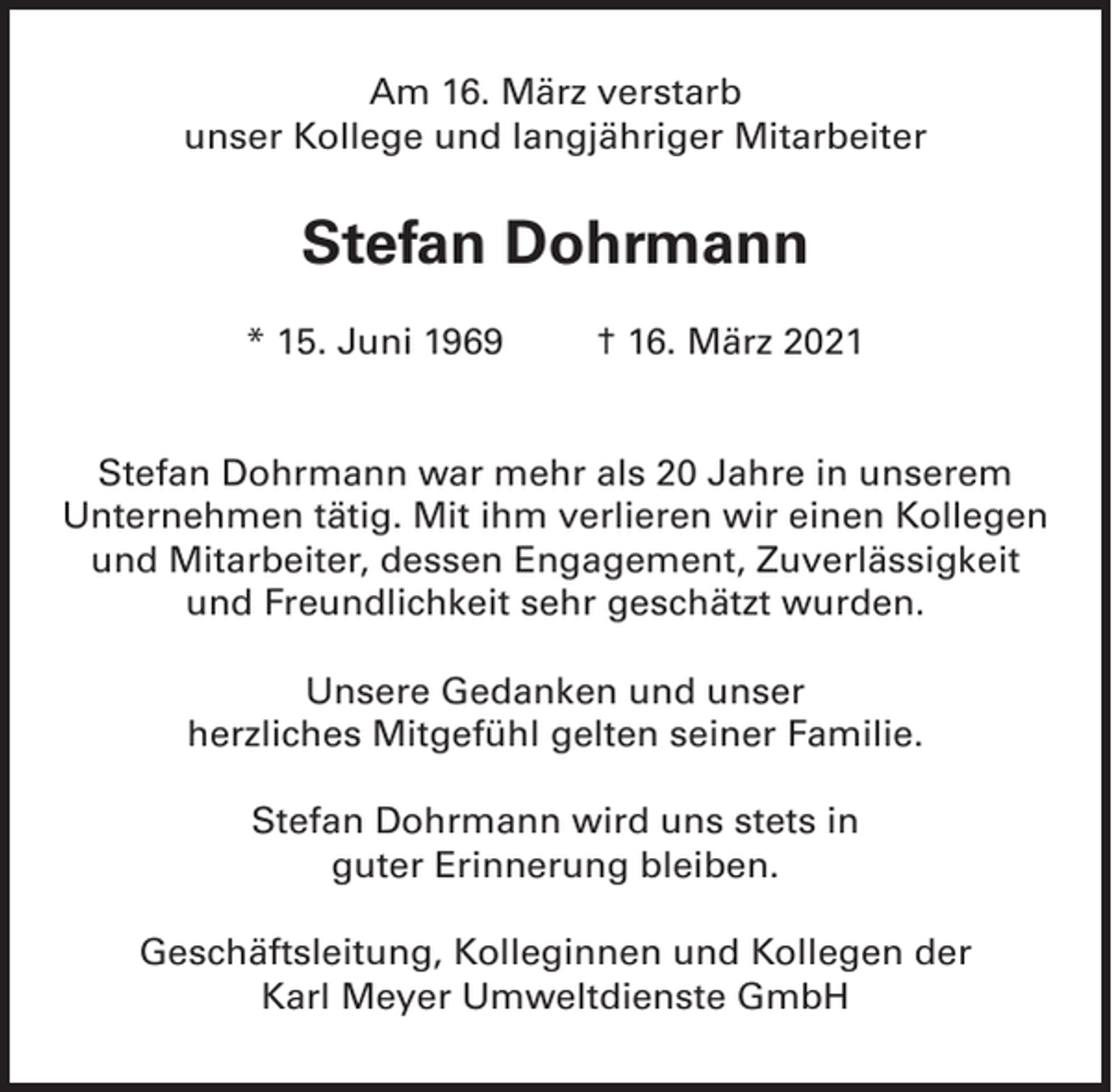 <p>Am 16. März verstarb<br />unser Kollege und langjähriger Mitarbeiter</p><p>Stefan Dohrmann<br />* 15. Juni 1969</p><p>† 16. März 2021</p><p>Stefan Dohrmann war mehr als 20 Jahre in unserem<br />Unternehmen tätig. Mit ihm verlieren wir einen Kollegen<br />und Mitarbeiter, dessen Engagement, Zuverlässigkeit<br />und Freundlichkeit sehr geschätzt wurden.<br />Unsere Gedanken und unser<br />herzliches Mitgefühl gelten seiner Familie.<br />Stefan Dohrmann wird uns stets in<br />guter Erinnerung bleiben.<br />Geschäftsleitung, Kolleginnen und Kollegen der<br />Karl Meyer Umweltdienste GmbH</p>